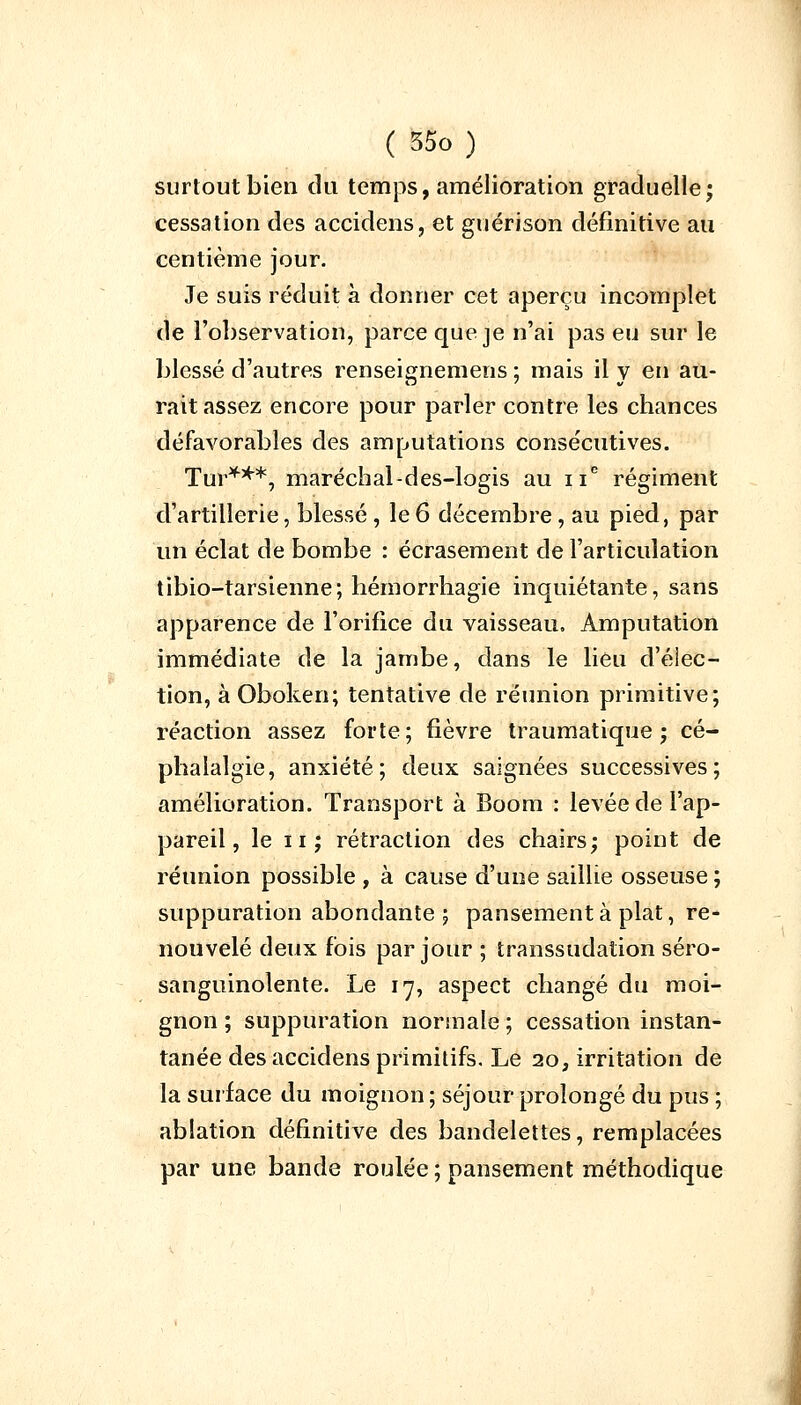 surtout bien du temps, amélioration graduelle; cessation des accidens, et guérison définitive au centième jour. Je suis réduit à donner cet aperçu incomplet de l'observation, parce que je n'ai pas eu sur le blessé d'autres renseignemens ; mais il y en au- rait assez encore pour parler contre les chances défavorables des amputations consécutives. Tur***, maréch al-d es-logis au 11e régiment d'artillerie, blessé , le6 décembre, au pied, par un éclat de bombe : écrasement de l'articulation tibio-tarsienne; hémorrhagie inquiétante, sans apparence de l'orifice du vaisseau. Amputation immédiate de la jambe, dans le lieu d'élec- tion, à Oboken; tentative de réunion primitive; réaction assez forte; fièvre traumatique ; cé- phalalgie, anxiété; deux saignées successives; amélioration. Transport à Boom : levée de l'ap- pareil, le 11 ; rétraction des chairs; point de réunion possible , à cause d'une saillie osseuse ; suppuration abondante 5 pansement à plat, re- nouvelé deux fois par jour ; transsudation séro- sanguinolente. Le 17, aspect changé du moi- gnon ; suppuration normale ; cessation instan- tanée des accidens primitifs. Le 20, irritation de la surface du moignon ; séjour prolongé du pus ; ablation définitive des bandelettes, remplacées par une bande roulée ; pansement méthodique