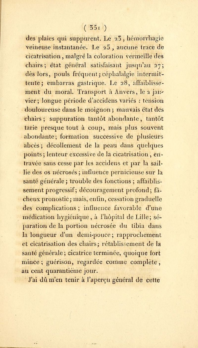 (35, ) des plaies qui suppurent. Le a3 , hémorrhagie veineuse instantanée. Le 25 , aucune trace de cicatrisation, malgré la coloration vermeille des chairs; état général satisfaisant jusqu'au 27; dès lors, pouls fréquent; céphalalgie intermit- tente; embarras gastrique. Le 28, affaiblisse- ment du moral. Transport à Anvers, le 2 |âli> vier; longue période d'accidens variés : tension douloureuse dans le moignon ; mauvais état des chairs; suppuration tantôt abondante, tantôt tarie presque tout à coup, mais plus souvent abondante; formation successive de plusieurs abcès ; décollement de la peau dans quelques points; lenteur excessive de la cicatrisation , en- travée sans cesse par les accidens et par la sail- lie des os nécrosés ; influence pernicieuse sur la santé générale ; trouble des fonctions ; affaiblis- sement progressif ; découragement profond; fâ- cheux pronostic; mais, enfin, cessation graduelle des complications ; influence favorable d'une médication hygiénique, à l'hôpital de Lille; sé- paration de la portion nécrosée du tibia dans la longueur d'un demi-pouce; rapprochement et cicatrisation des chairs; rétablissement de la santé générale ; cicatrice terminée, quoique fort mince; guérison, regardée comme complète, au cent quarantième jour. J'ai du m'en tenir à l'aperçu général de cette