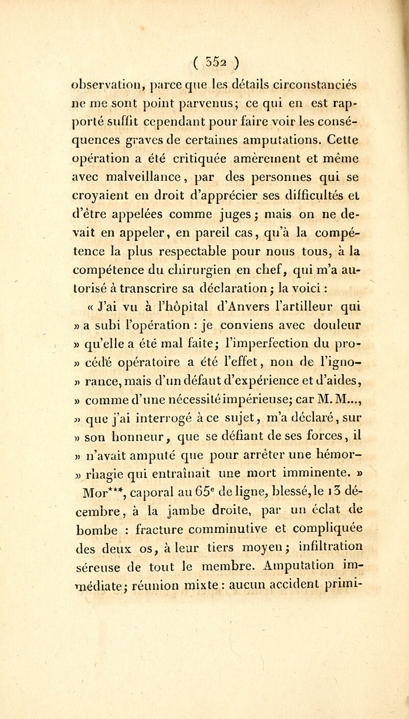 observation, parce que les détails circonstanciés ne me sont point parvenus; ce qui en est rap- porté suffit cependant pour faire voir les consé- quences graves de certaines amputations. Cette opération a été critiquée amèrement et même avec malveillance, par des personnes qui se croyaient en droit d'apprécier ses difficultés el d'être appelées comme juges; mais on ne de- vait en appeler, en pareil cas, qu'à la compé- tence la plus respectable pour nous tous, à la compétence du chirurgien en chef, qui m'a au- torisé à transcrire sa déclaration ; la voici : « J'ai vu à l'hôpital d'Anvers l'artilleur qui » a subi l'opération : je conviens avec douleur » qu'elle a été mal faite; l'imperfection du pro- » cédé opératoire a été l'effet, non de l'igno- » ran.ce, mais d'un défaut d'expérience et d'aides, » comme d'une nécessité impérieuse; car M. M..., » que j'ai interrogé à ce sujet, m'a déclaré, sur » son honneur, que se défiant de ses forces, il » n'avait amputé que pour arrêter une hémor- » rhagie qui entraînait une mort imminente. » Mor***, caporal au 65e de ligne, blessé,le 13 dé- cembre, à la jambe droite, par un éclat de bombe : fracture comminutive et compliquée des deux os, à leur tiers moyen; infiltration séreuse de tout le membre. Amputation im- médiate; réunion mixte : aucun accident prhni-