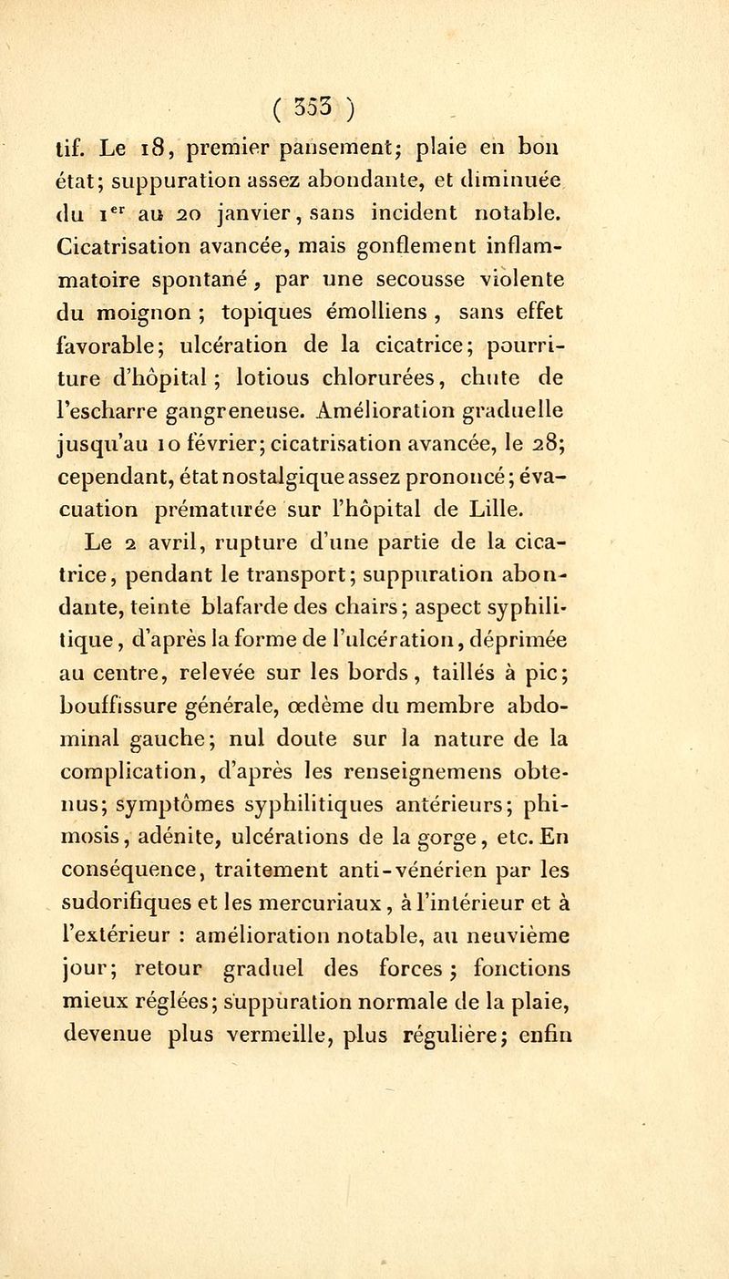 tif. Le 18, premier pansement; plaie en bon état; suppuration assez abondante, et diminuée du Ier au 20 janvier, sans incident notable. Cicatrisation avancée, mais gonflement inflam- matoire spontané, par une secousse violente du moignon ; topiques émolliens , sans effet favorable; ulcération de la cicatrice; pourri- ture d'hôpital; lotious chlorurées, chute de l'escharre gangreneuse. Amélioration graduelle jusqu'au 10 février; cicatrisation avancée, le 28; cependant, état nostalgique assez prononcé; éva- cuation prématurée sur l'hôpital de Lille. Le 1 avril, rupture d'une partie de la cica- trice, pendant le transport; suppuration abon- dante, teinte blafarde des chairs ; aspect syphili- tique , d'après la forme de l'ulcération, déprimée au centre, relevée sur les bords, taillés à pic; bouffissure générale, œdème du membre abdo- minal gauche; nul doute sur la nature de la complication, d'après les renseignemens obte- nus; symptômes syphilitiques antérieurs; phi- mosis, adénite, ulcérations de la gorge, etc. En conséquence, traitement anti-vénérien par les sudorifiques et les mercuriaux, à l'intérieur et à l'extérieur : amélioration notable, au neuvième jour; retour graduel des forces; fonctions mieux réglées; suppuration normale de la plaie, devenue plus vermeille, plus régulière; enfin