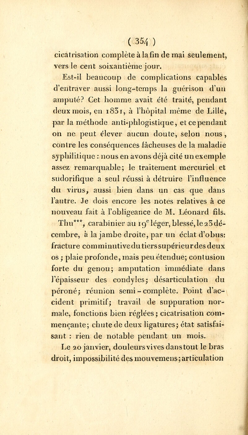 cicatrisation complète à la fin de mai seulement, vers le cent soixantième jour. Est-il beaucoup de complications capables d'entraver aussi long-temps la guérison d'un amputé? Cet homme avait été traité, pendant deux mois, en i83r, à l'hôpital même de Lille, par la méthode anti-phlogistique, et ce pendant on ne peut élever aucun doute, selon nous, conlre les conséquences fâcheuses de la maladie syphilitique : nous en avons déjà cité un exemple assez remarquable; le traitement mercuriel et sudorifique a seul réussi à détruire l'influence du virus, aussi bien dans un cas que dans l'autre. Je dois encore les notes relatives à ce nouveau fait à l'obligeance de M. Léonard fils. Thu***, carabinier au 19e léger, blessé, le 23 dé- cembre, à la jambe droite, par un éclat d'obus: fracture corn minutive du tiers supérieur des deux os ; plaie profonde, mais peu étendue; contusion forte du genou; amputation immédiate dans l'épaisseur des condyles; désarticulation du péroné; réunion semi -complète. Point d'ac- cident primitif; travail de suppuration nor- male, fonctions bien réglées ; cicatrisation com- mençante; chute de deux ligatures; état satisfai- sant : rien de notable pendant un mois. Le 20 janvier, douleurs vives danstout le bras droit, impossibilité des mouvemens; articulation