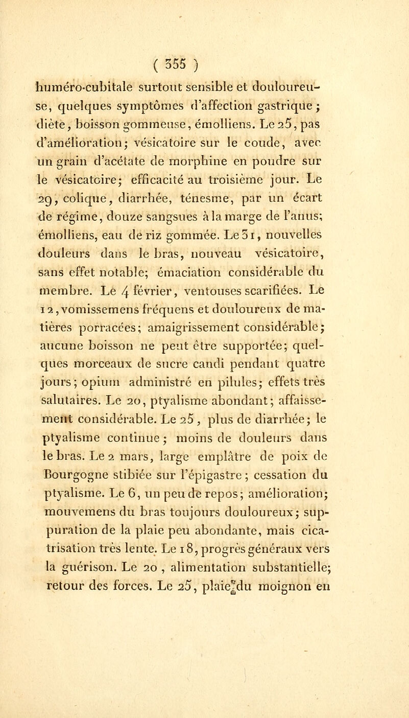 humérocubitale surtout sensible et douloureu- se, quelques symptômes d'affection gastrique; diète, boisson gommeuse, émolliens. Le25, pas d'amélioration; vésieatoire sur le coude, avec un grain d'acétate de morphine en poudre sur le vésieatoire; efficacité au troisième jour. Le 2g, colique, diarrhée, ténesme, par un écart de régime, douze sangsues à la marge de l'anus; émolliens, eau de riz gommée. Le5i, nouvelles douleurs dans le bras, nouveau vésieatoire, sans effet notable; émaciation considérable du membre. Le 4 février, ventouses scarifiées. Le 12, vomissemens fréquens et douloureux de ma- tières porracées; amaigrissement considérable; aucune boisson ne peut être supportée; quel- ques morceaux de sucre candi pendant quatre jours; opium administré en pilules; effets très salutaires. Le 20, ptyalisme abondant; affaisse- ment considérable. Le 25 , plus de diarrhée; le ptyalisme continue ; moins de douleurs dans le bras. Le 1 mars, large emplâtre de poix de Bourgogne stibiée sur l'épigastre ; cessation du ptyalisme. Le 6, un peu de repos; amélioration; mouvemens du bras toujours douloureux; sup- puration de la plaie peu abondante, mais cica- trisation très lente. Le 18, progrès généraux vers la guérison. Le 20 , alimentation substantielle; retour des forces. Le 25, pîaie|du moignon en