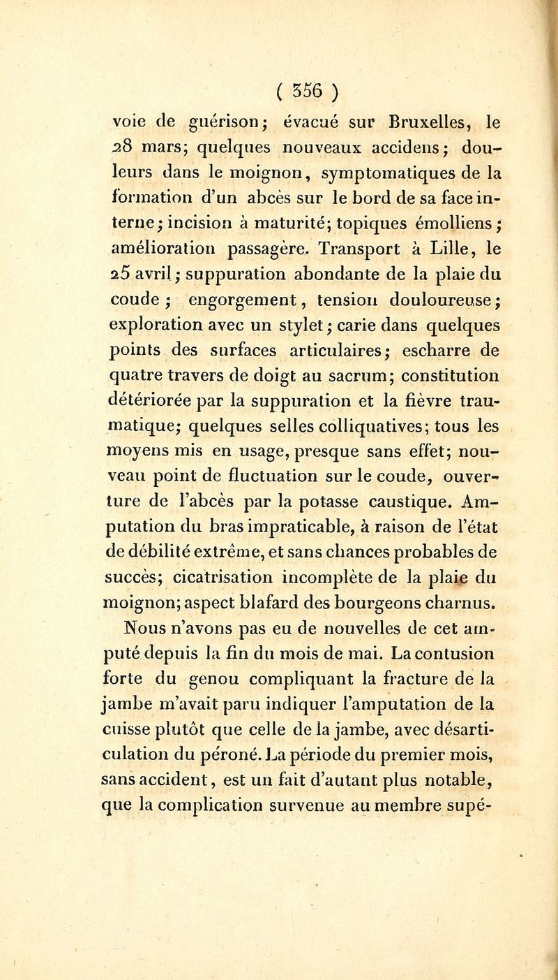 voie de guérison; évacué sur Bruxelles, le 28 mars; quelques nouveaux accidens; dou- leurs dans le moignon, symptomatiques de la formation d'un abcès sur le bord de sa face in- terne; incision à maturité; topiques émolliens ; amélioration passagère. Transport à Lille, le iS avril; suppuration abondante de la plaie du coude; engorgement, tension douloureuse; exploration avec un stylet ; carie dans quelques points des surfaces articulaires; escharre de quatre travers de doigt au sacrum; constitution détériorée par la suppuration et la fièvre trau- matique; quelques selles colliquatives; tous les moyens mis en usage, presque sans effet; nou- veau point de fluctuation sur le coude, ouver- ture de l'abcès par la potasse caustique. Am- putation du bras impraticable, à raison de l'état de débilité extrême, et sans cbances probables de succès; cicatrisation incomplète de la plaie du moignon; aspect blafard des bourgeons charnus. Nous n'avons pas eu de nouvelles de cet am- puté depuis la fin du mois de mai. La contusion forte du genou compliquant la fracture de la jambe m'avait paru indiquer l'amputation de la cuisse plutôt que celle de la jambe, avec désarti- culation du péroné. La période du premier mois, sans accident, est un fait d'autant plus notable, que la complication survenue au membre supé-