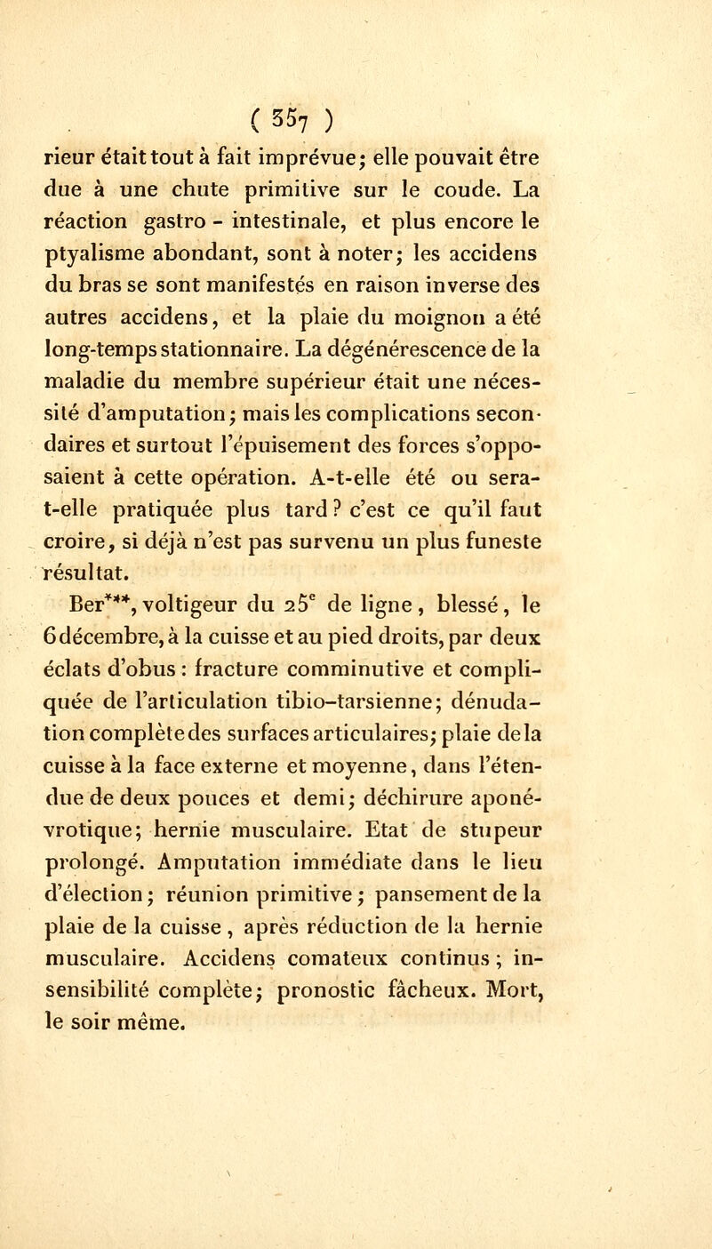 ( 35? ) rieur était tout à fait imprévue; elle pouvait être due à une chute primitive sur le coude. La réaction gastro - intestinale, et plus encore le ptyalisme abondant, sont à noter; les accidens du bras se sont manifestés en raison inverse des autres accidens, et la plaie du moignon a été long-temps stationnaire. La dégénérescence de la maladie du membre supérieur était une néces- sité d'amputation; mais les complications secon- daires et surtout l'épuisement des forces s'oppo- saient à cette opération. A-t-elle été ou sera- t-elle pratiquée plus tard ? c'est ce qu'il faut croire, si déjà n'est pas survenu un plus funeste résultat. Ber***,voltigeur du 25e de ligne, blessé, le 6 décembre, à la cuisse et au pied droits, par deux éclats d'obus : fracture comminutive et compli- quée de l'articulation tibio-tarsienne; dénuda- tion complète des surfaces articulaires; plaie delà cuisse à la face externe et moyenne, dans l'éten- due de deux pouces et demi; déchirure aponé- vrotique; hernie musculaire. Etat de stupeur prolongé. Amputation immédiate dans le lieu d'élection; réunion primitive ; pansement de la plaie de la cuisse , après réduction de la hernie musculaire. Accidens comateux continus ; in- sensibilité complète; pronostic fâcheux. Mort, le soir même.