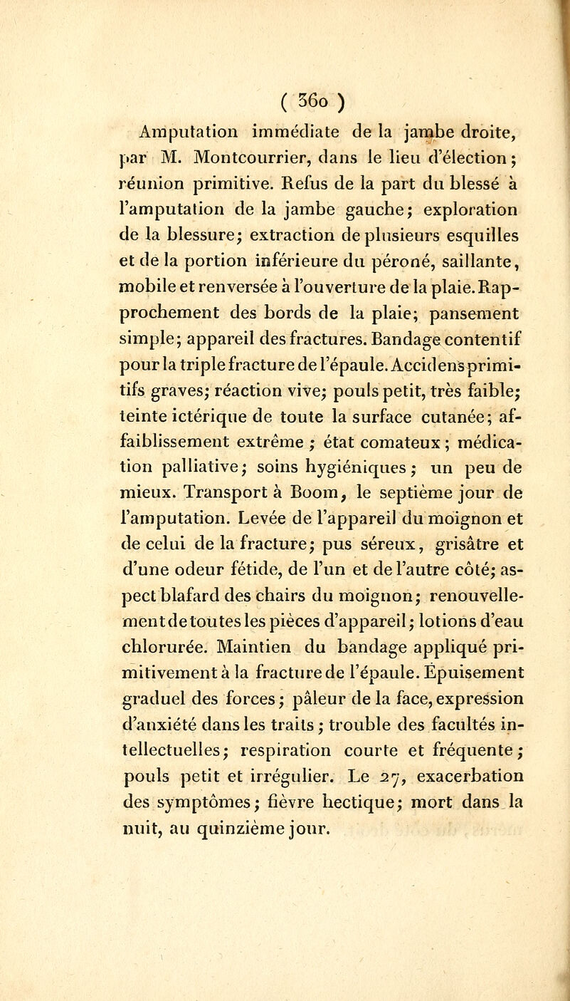 Amputation immédiate de la jambe droite, par M. Montcourrier, dans le lieu d'élection ; réunion primitive. Refus de la part du blessé à l'amputation de la jambe gauche; exploration de la blessure; extraction de plusieurs esquilles et de la portion inférieure du péroné, saillante, mobile et renversée à l'ouverture de la plaie. Rap- prochement des bords de la plaie; pansement simple; appareil des fractures. Bandage contentif pour la triple fracture de l'épaule. Accidensprimi- tifs graves; réaction vive; pouls petit, très faible; teinte ictériqne de toute la surface cutanée; af- faiblissement extrême ; état comateux ; médica- tion palliative; soins hygiéniques ; un peu de mieux. Transporta Boom, le septième jour de l'amputation. Levée de l'appareil du moignon et de celui de la fracture; pus séreux, grisâtre et d'une odeur fétide, de l'un et de l'autre côté; as- pect blafard des chairs du moignon; renouvelle- ment de toutes les pièces d'appareil; lotions d'eau chlorurée. Maintien du bandage appliqué pri- mitivement à la fracture de l'épaule. Épuisement graduel des forces; pâleur de la face,expression d'anxiété dans les traits ; trouble des facultés in- tellectuelles; respiration courte et fréquente; pouls petit et irrégulier. Le 2rj, exacerbation des symptômes; fièvre hectique; mort dans la nuit, au quinzième jour.