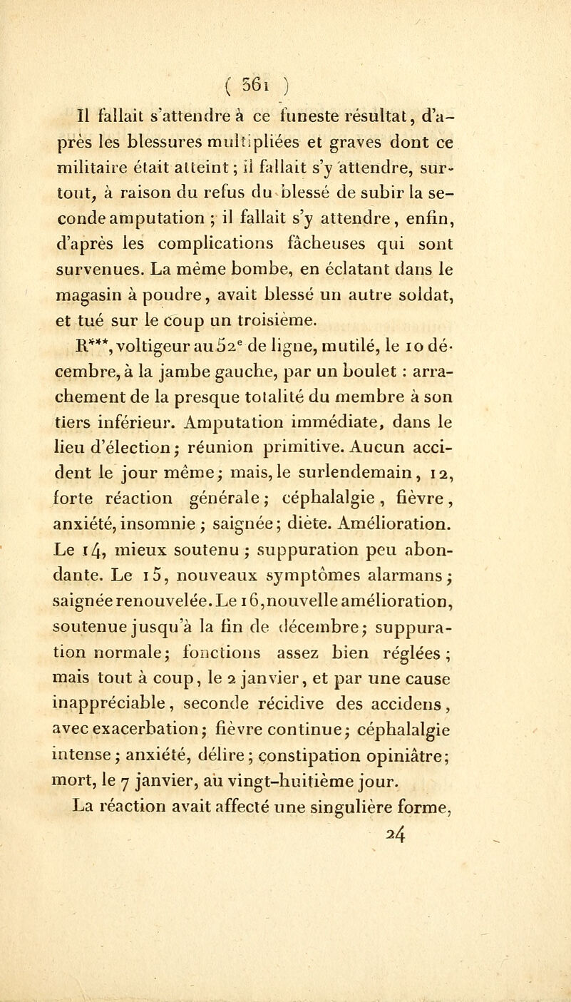 Il fallait s'attendre à ce funeste résultat, d'a- près les blessures multipliées et graves dont ce militaire était atteint ; ii fallait s'y attendre, sur- tout, à raison du refus du blessé de subir la se- conde amputation ; il fallait s'y attendre, enfin, d'après les complications fâcheuses qui sont survenues. La même bombe, en éclatant dans le magasin à poudre, avait blessé un autre soldat, et tué sur le coup un troisième. R***, voltigeur au 52e de ligne, mutilé, le 10 dé- cembre, à la jambe gauche, par un boulet : arra- chement de la presque totalité du membre à son tiers inférieur. Amputation immédiate, dans le lieu d'élection ; réunion primitive. Aucun acci- dent le jour même; mais, le surlendemain, 12, forte réaction générale ; céphalalgie , fièvre , anxiété,insomnie ; saignée; diète. Amélioration. Le 14, mieux soutenu; suppuration peu abon- dante. Le i5, nouveaux symptômes alarmans; saignée renouvelée. Le 16,nouvelle amélioration, soutenue jusqu'à la fin de décembre; suppura- tion normale; fonctions assez bien réglées; mais tout à coup, le 2 janvier, et par une cause inappréciable, seconde récidive des accidens, avecexacerbation; fièvre continue; céphalalgie intense; anxiété, délire; constipation opiniâtre; mort, le 7 janvier, au vingt-huitième jour. La réaction avait affecté une singulière forme,