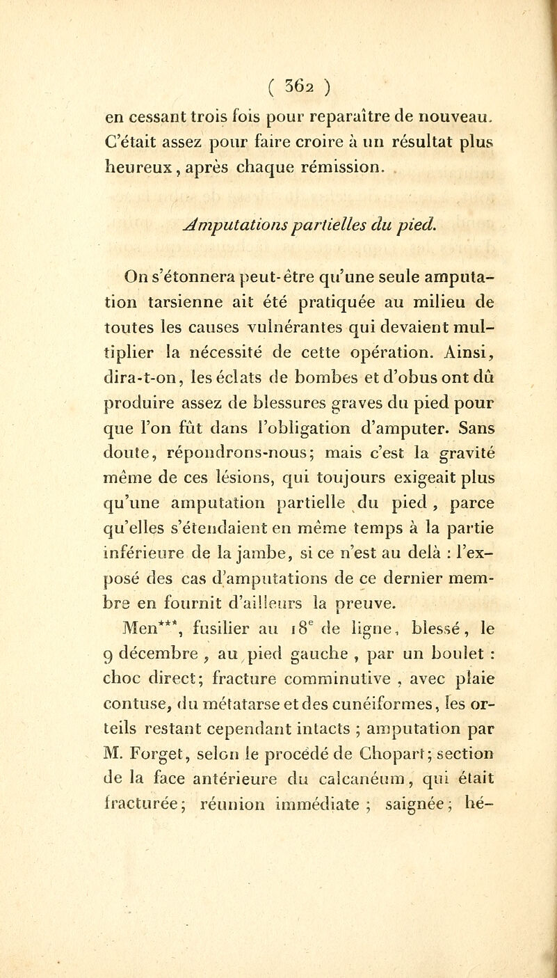 en cessant trois fois pour reparaître de nouveau. C'était assez pour faire croire à un résultat plus heureux, après chaque rémission. . Amputations partielles du pied. On s'étonnera peut-être qu'une seule amputa- tion tarsienne ait été pratiquée au milieu de toutes les causes vulnérantes qui devaient mul- tiplier la nécessité de cette opération. Ainsi, dira-t-on, les éclats de bombes et d'obus ont dû produire assez de blessures graves du pied pour que l'on fut dans l'obligation d'amputer. Sans doute, répondrons-nous; mais c'est la gravité même de ces lésions, qui toujours exigeait plus qu'une amputation partielle du pied , parce qu'elles s'étendaient en même temps à la partie inférieure de la jambe, si ce n'est au delà : l'ex- posé des cas d'amputations de ce dernier mem- bre en fournit d'ai!leurs la preuve. Men***, fusilier au 18e de ligne, blessé, le 9 décembre , au pied gauche , par un boulet : choc direct; fracture comminutive , avec plaie Côntuse, du métatarse et des cunéiformes, les or- teils restant cependant intacts ; amputation par M. Forget, selon le procédé de Chopart; section de la face antérieure du calcanéum, qui était fracturée; réunion immédiate; saignée; hé-