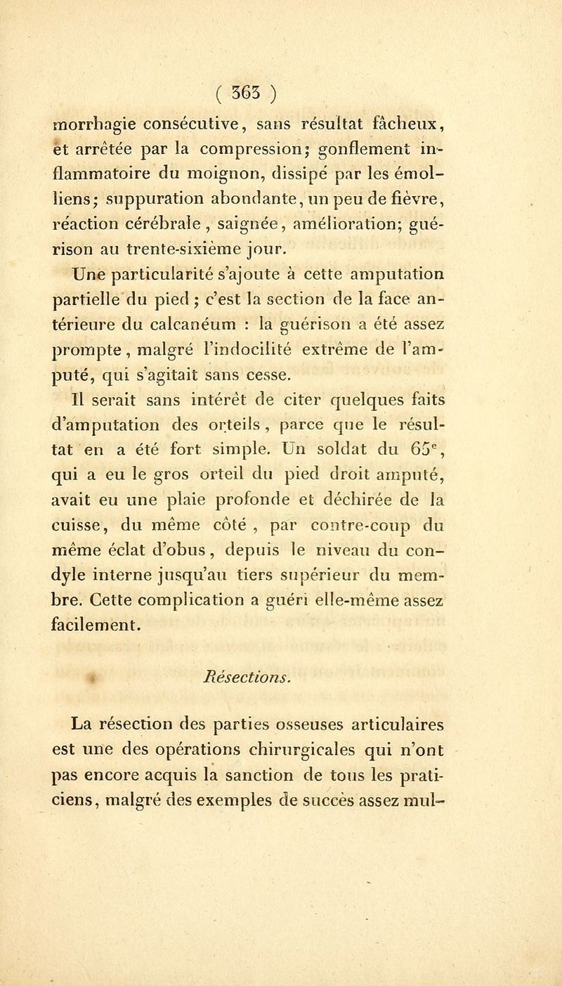 ( 365 ) morrhagie consécutive, sans résultat fâcheux, et arrêtée par la compression j gonflement in- flammatoire du moignon, dissipé par les émoi- liens; suppuration abondante, un peu de fièvre, réaction cérébrale, saignée, amélioration; gué- rison au trente-sixième jour. Une particularité s'ajoute à cette amputation partielle du pied ; c'est la section de la face an- térieure du calcanéum : la guérison a été assez prompte, malgré l'indocilité extrême de l'am- puté, qui s'agitait sans cesse. Il serait sans intérêt de citer quelques faits d'amputation des orteils , parce que le résul- tat en a été fort simple. Un soldat du 65e, qui a eu le gros orteil du pied droit amputé, avait eu une plaie profonde et déchirée de la cuisse, du même côté , par contre-coup du même éclat d'obus, depuis le niveau du con- dyle interne jusqu'au tiers supérieur du mem- bre. Cette complication a guéri elle-même assez facilement. Résections. La résection des parties osseuses articulaires est une des opérations chirurgicales qui n'ont pas encore acquis la sanction de tous les prati- ciens, malgré des exemples de succès assez mul-