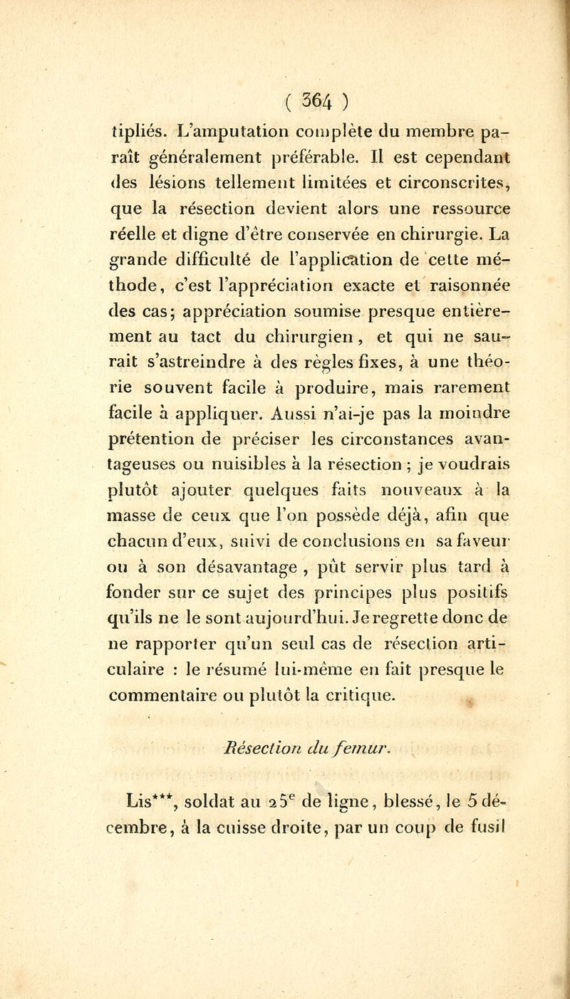 îipliés. L'amputation complète du membre pa- raît généralement préférable. Il est cependant des lésions tellement limitées et circonscrites, que la résection devient alors une ressource réelle et digne d'être conservée en chirurgie. La grande difficulté de l'application de cette mé- thode, c'est l'appréciation exacte et raisonnée des cas; appréciation soumise presque entière- ment au tact du chirurgien, et qui ne sau- rait s'astreindre à des règles fixes, à une théo- rie souvent facile à produire, mais rarement facile à appliquer. Aussi n'ai-je pas la moindre prétention de préciser les circonstances avan- tageuses ou nuisibles à la résection ; je voudrais plutôt ajouter quelques faits nouveaux à la masse de ceux que l'on possède déjà, afin que chacun d'eux, suivi de conclusions en sa faveur ou à son désavantage , pût servir plus tard à fonder sur ce sujet des principes plus positifs qu'ils ne le sont aujourd'hui. Je regrette donc de ne rapporter qu'un seul cas de résection arti- culaire : le résumé lui-même en fait presque le commentaire ou plutôt la critique. Résection du fémur. Lis***, soldat au 2 5e de ligne, blessé, le 5dé- cembre, à la cuisse droite, par un coup cle fusil