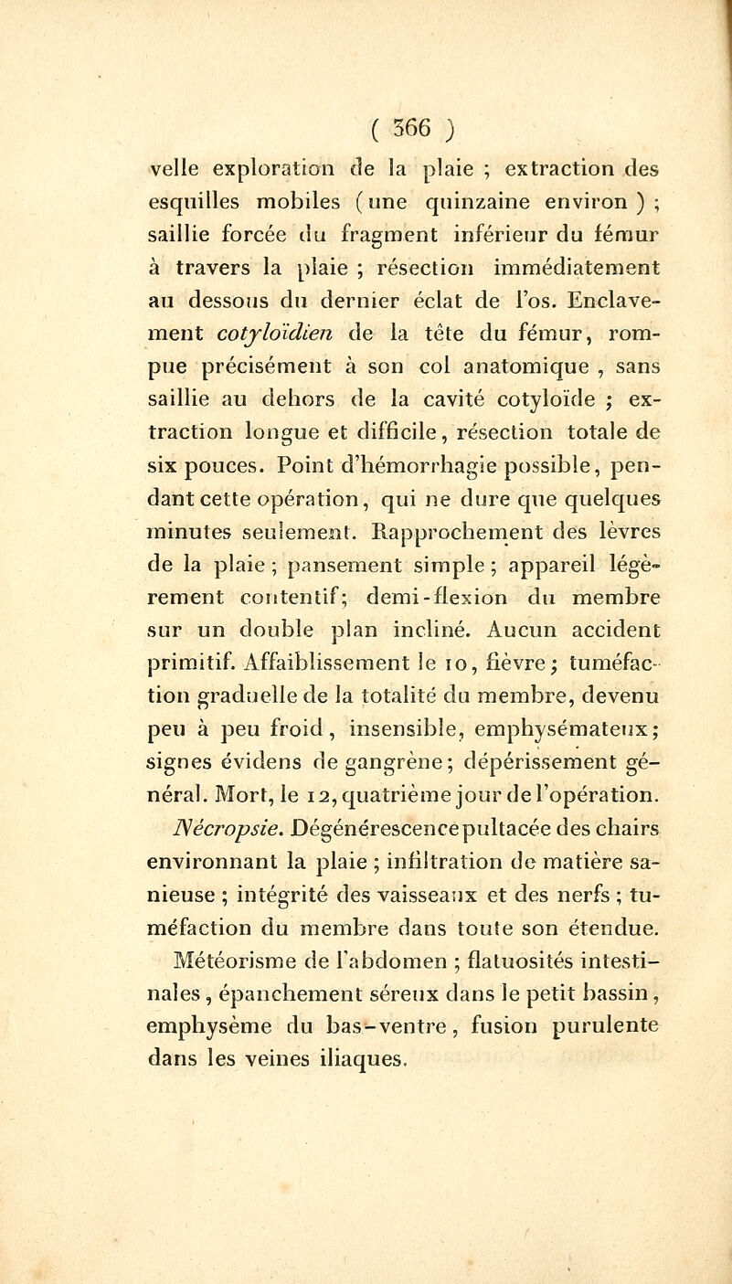 velle exploration de la plaie ; extraction des esquilles mobiles (une quinzaine environ); saillie forcée du fragment inférieur du fémur à travers la plaie ; résection immédiatement au dessous du dernier éclat de l'os. Enclave- ment cotyldidien de la tête du fémur, rom- pue précisément à son col anatomique , sans saillie au dehors de la cavité cotyloïde ; ex- traction longue et difficile, résection totale de six pouces. Point d'hémorrhagie possible, pen- dant cette opération, qui ne dure que quelques minutes seulement. Rapprochement des lèvres de la plaie ; pansement simple ; appareil légè- rement contentif; demi-flexion du membre sur un double plan incliné. Aucun accident primitif. Affaiblissement le 10, fièvre; tuméfac- tion graduelle de la totalité du membre, devenu peu à peu froid, insensible, emphysémateux; signes évidens de gangrène; dépérissement gé- néral. Mort, le 12, quatrième jour de l'opération. JVécropsie. Dégénérescencepultacée des chairs environnant la plaie ; infiltration de matière sa- nieuse ; intégrité des vaisseaux et des nerfs ; tu- méfaction du membre dans toute son étendue. Météorisme de l'abdomen ; flatuosités intesti- nales , épanchement séreux dans le petit bassin, emphysème du bas-ventre, fusion purulente dans les veines iliaques.