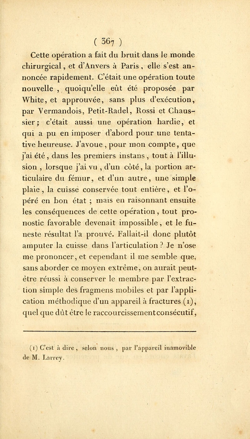 Cette opération a fait du bruit dans Je monde chirurgical, et d'Anvers à Paris, elle s'est an- noncée rapidement. C'était une opération toute nouvelle , quoiqu'elle eût été proposée par White, et approuvée, sans plus d'exécution, par Yermandois, Petit-Radel, Rossi et Chaus- sier; c'était aussi une opération hardie, et qui a pu en imposer d'abord pour une tenta- tive heureuse. J'avoue , pour mon compte, que j'ai été, dans les premiers instans , tout à l'illu- sion , lorsque j'ai vu , d'un côté, la portion ar- ticulaire du fémur, et d'un autre, une simple plaie, la cuisse conservée tout entière, et l'o- péré en bon état ; mais en raisonnant ensuite les conséquences de cette opération, tout pro- nostic favorable devenait impossible, et le fu- neste résultat l'a prouvé. Fallait-il donc plutôt amputer la cuisse dans l'articulation ? Je n'ose me prononcer, et cependant il me semble que, sans aborder ce moyen extrême, on aurait peut- être réussi à conserver le membre par l'extrac- tion simple des fragmens mobiles et par l'appli- cation méthodique d'un appareil à fractures (i), quel que dût être le raccourcissementconsécutif, (i) C'est à dire , selon nous , par l'appareil inamovible de M. Larrey.