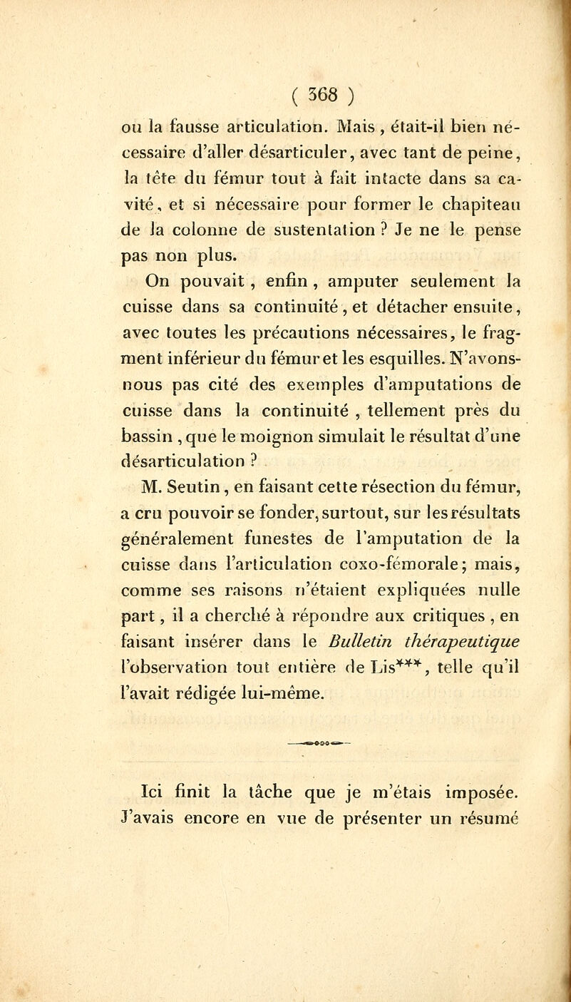 ou la fausse articulation. Mais, était-il bien né- cessaire d'aller désarticuler, avec tant de peine, la tête du fémur tout à fait intacte dans sa ca- vité, et si nécessaire pour former le chapiteau de la colonne de sustentation ? Je ne le pense pas non plus. On pouvait, enfin , amputer seulement la cuisse dans sa continuité , et détacher ensuite, avec toutes les précautions nécessaires, le frag- ment inférieur du fémur et les esquilles. N'avons- nous pas cité des exemples d'amputations de cuisse dans la continuité , tellement près du bassin , que le moignon simulait le résultat d'une désarticulation ? M. Seutin , en faisant cette résection du fémur, a cru pouvoir se fonder, surtout, sur les résultats généralement funestes de l'amputation de la cuisse dans l'articulation coxo-fémorale; mais, comme ses raisons n'étaient expliquées nulle part, il a cherché à répondre aux critiques , en faisant insérer dans le Bulletin thérapeutique l'observation tout entière de Lis4*4, telle qu'il l'avait rédigée lui-même. Ici finit la lâche que je m'étais imposée. J'avais encore en vue de présenter un résumé