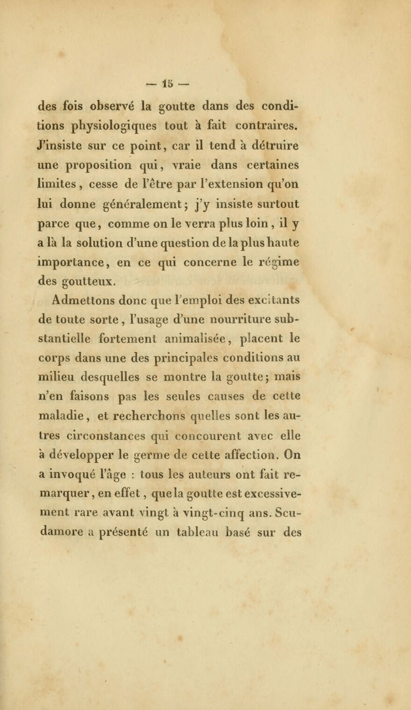 des fois observé la goutte dans des condi- tions physiologiques tout à fait contraires. J^insiste sur ce point, car il tend a détruire une proposition qui, vraie dans certaines limites , cesse de l'être par l'extension qu'on lui donne généralement 5 j'y insiste surtout parce que, comme on le verra plus loin, il y a la la solution d'une question de la plus haute importance, en ce qui concerne le régime des goutteux. Admettons donc que l'emploi des excitants de toute sorte, l'usage d'une nourriture sub- stantielle fortement animalisée, placent le corps dans une des principales conditions au milieu desquelles se montre la goutte^ mais n'en faisons pas les seules causes de cette maladie, et recherchons quelles sont les au- tres circonstances qui concourent avec elle à développer le germe de cette affection. On a invoqué l'âge : tous les auteurs ont fait re- marquer , en effet, que la goutte est excessive- ment rare avant vingt a vingt-cinq ans. Scu- damore a présenté un tableau basé sur des