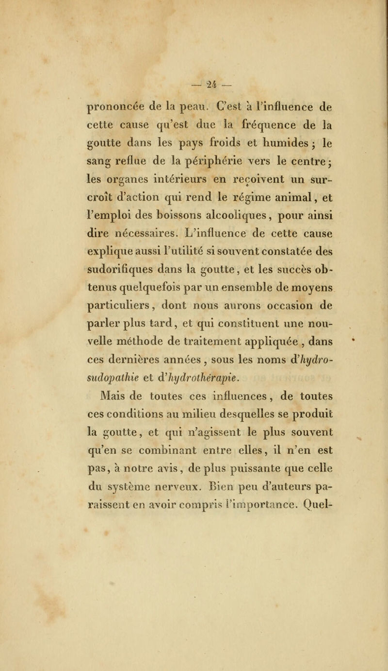 prononcée de la peau. C'est à rinfluence de cette cause qu'est due la fréquence de la goutte dans les pays froids et humides j le sang reflue de la périphérie vers le centre j les organes intérieurs en reçoivent un sur- croît d'action qui rend le régime animal, et l'emploi des boissons alcooliques, pour ainsi dire nécessaires. L'influence de cette cause explique aussi l'utilité si souvent constatée des sudorifiques dans la goutte, et les succès ob- tenus quelquefois par un ensemble de moyens particuliers, dont nous aurons occasion de parler plus tard, et qui constituent une nou- velle méthode de traitement appliquée , dans ces dernières années, sous les noms dliydro- sudopathie et dliydrothérapie. Mais de toutes ces influences, de toutes ces conditions au milieu desquelles se produit la goutte, et qui n'agissent le plus souvent qu'en se combinant entre elles, il n'en est pas, à notre avis, de plus puissante que celle du système nerveux. Eien peu d'auteurs pa- raissent en avoir compris l'importance. Quel-