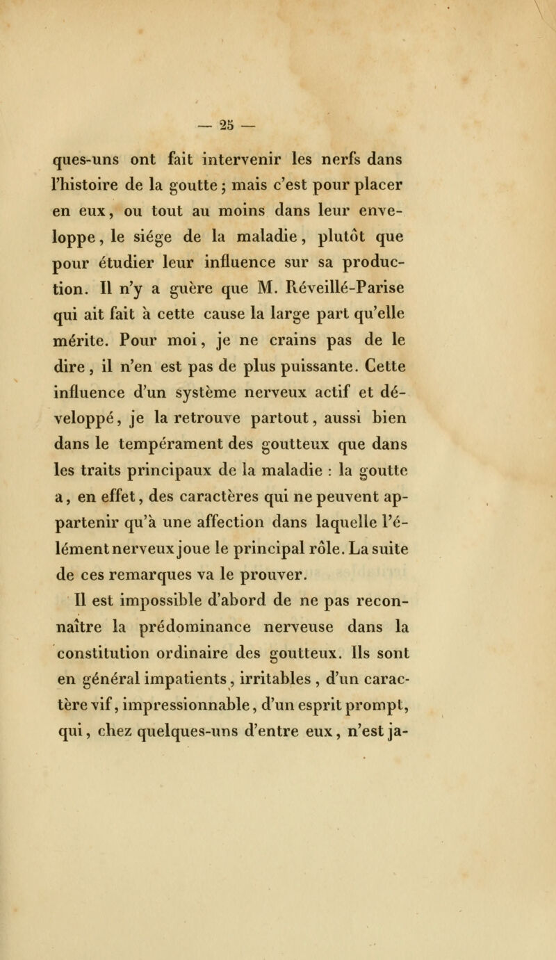 ques-uns ont fait intervenir les nerfs dans rhistoire de la goutte 5 mais c'est pour placer en eux, ou tout au moins dans leur enve- loppe , le siège de la maladie, plutôt que pour étudier leur influence sur sa produc- tion. Il n'y a guère que M. Réveillé-Parise qui ait fait à cette cause la large part qu'elle mérite. Pour moi, je ne crains pas de le dire, il n'en est pas de plus puissante. Cette influence d'un système nerveux actif et dé- veloppé , je la retrouve partout, aussi bien dans le tempérament des goutteux que dans les traits principaux de la maladie : la goutte a, en effet, des caractères qui ne peuvent ap- partenir qu'à une affection dans laquelle l'é- lément nerveux joue le principal rôle. La suite de ces remarques va le prouver. Il est impossible d'abord de ne pas recon- naître la prédominance nerveuse dans la constitution ordinaire des goutteux. Ils sont en général impatients, irritables , d'un carac- tère vif, impressionnable, d'un esprit prompt, qui, chez quelques-uns d'entre eux, n'est ja-