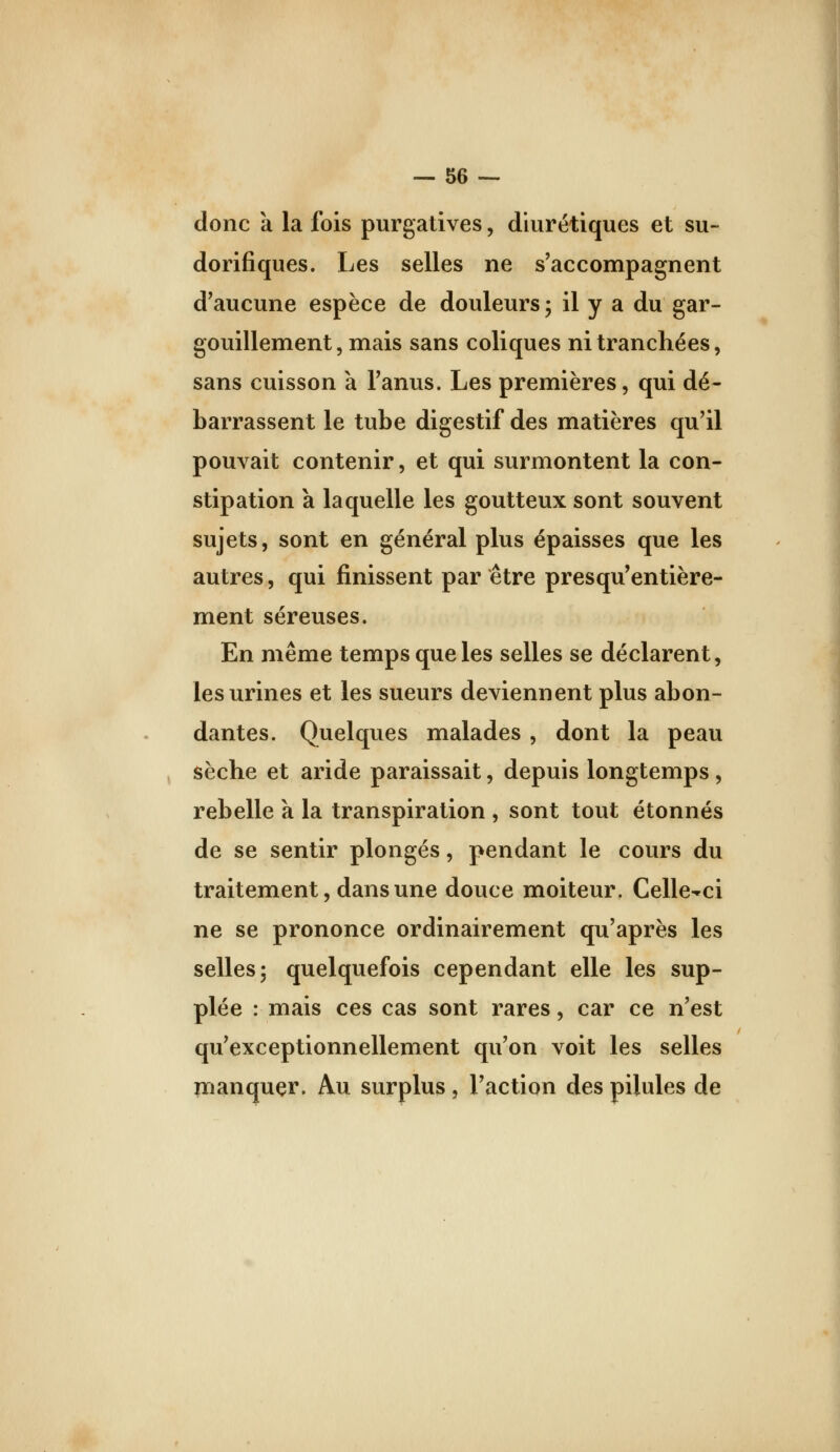 donc k la fois purgatives, diurétiques et su- dorifiques. Les selles ne s'accompagnent d'aucune espèce de douleurs 5 il y a du gar- gouillement , mais sans coliques ni tranchées, sans cuisson à l'anus. Les premières, qui dé- barrassent le tube digestif des matières qu'il pouvait contenir, et qui surmontent la con- stipation a laquelle les goutteux sont souvent sujets, sont en général plus épaisses que les autres, qui finissent par être presqu'entière- ment séreuses. En même temps que les selles se déclarent, les urines et les sueurs deviennent plus abon- dantes. Quelques malades , dont la peau ^ sèche et aride paraissait, depuis longtemps, rebelle k la transpiration , sont tout étonnés de se sentir plongés, pendant le cours du traitement, dans une douce moiteur. Celle-ci ne se prononce ordinairement qu'après les selles 5 quelquefois cependant elle les sup- plée : mais ces cas sont rares, car ce n'est qu'exceptionnellement qu'on voit les selles înanquçr. Au surplus, l'action des pilules de