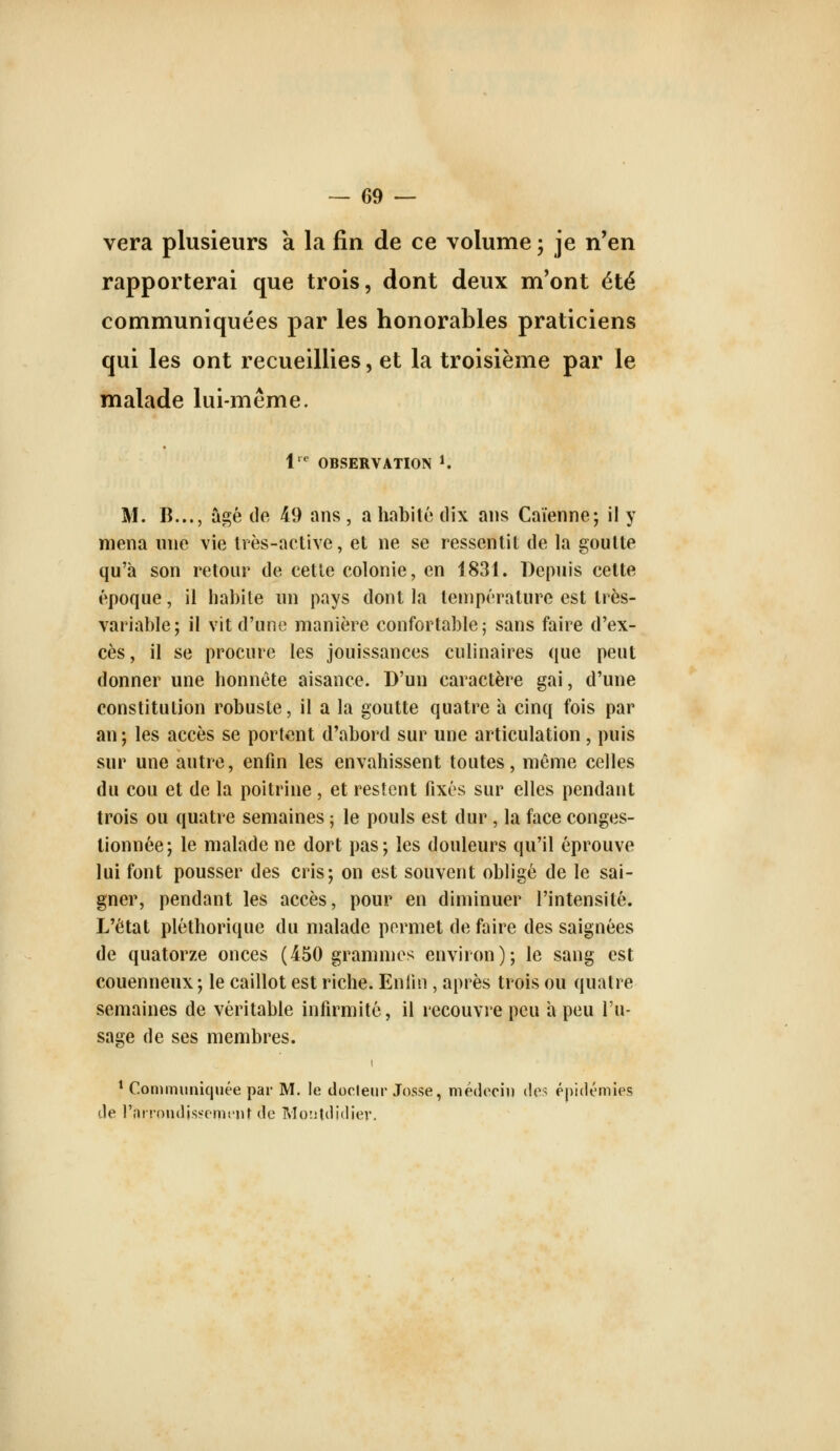 vera plusieurs k la fin de ce volume ; je n'en rapporterai que trois, dont deux m'ont été communiquées par les honorables praticiens qui les ont recueillies, et la troisième par le malade lui-même. 1^ OBSERVATION K M. B..., âgé de 49 ans, a habité dix ans Caïenne; il y mena une vie très-active, et ne se ressentit de la goutte qu'à son retour de cette colonie, en 1831. Depuis cette époque, il habile un pays dont la température est très- variable; il vit d'uno manière confortable; sans faire d'ex- cès , il se procure les jouissances culinaires que peut donner une honnête aisance. D'un caractère gai, d'une constitution robuste, il a la goutte quatre a cinq fois par an; les accès se portent d'abord sur une articulation, puis sur une autre, enfin les envahissent toutes, même celles du cou et de la poitrine, et restent fixés sur elles pendant trois ou quatre semaines ; le pouls est dur , la face conges- tionnée; le malade ne dort pas; les douleurs qu'il éprouve lui font pousser des cris; on est souvent obligé de le sai- gner, pendant les accès, pour en diminuer l'intensité. L'état pléthorique du malade permet de faire des saignées de quatorze onces (450 grammes environ); le sang est couenneux ; le caillot est riche. Eniin , après trois ou quatre semaines de véritable infirmité, il recouvre peu a peu l'u- sage de ses membres. * Communiquée par M. le docleur Josse, médecin des épidémies de l'îiii-ondissomi'iir de Montdidier.