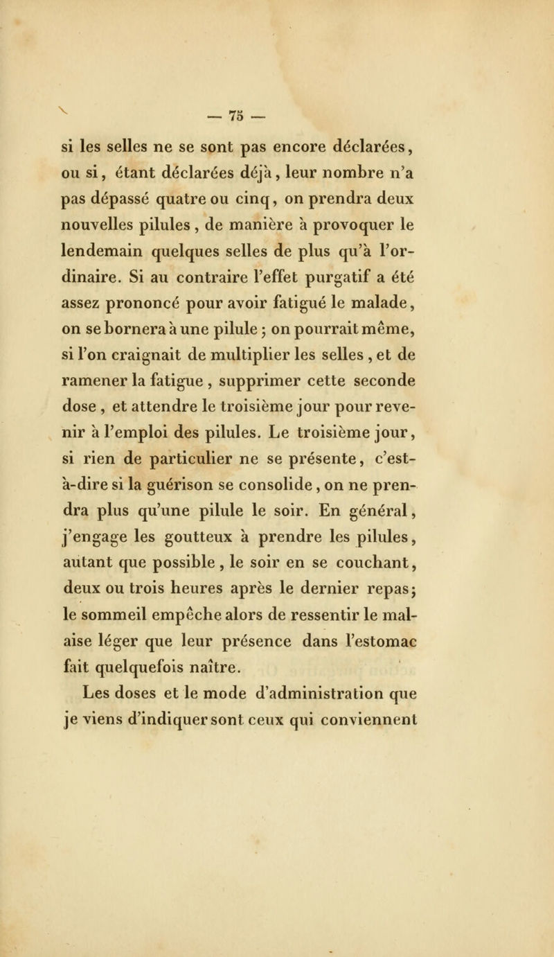 si les selles ne se sont pas encore déclarées, ou si, étant déclarées déjà, leur nombre n'a pas dépassé quatre ou cinq, on prendra deux nouvelles pilules, de manière à provoquer le lendemain quelques selles de plus qu'à l'or- dinaire. Si au contraire l'effet purgatif a été assez prononcé pour avoir fatigué le malade, on se bornera à une pilule -, on pourrait même, si l'on craignait de multiplier les selles , et de ramener la fatigue , supprimer cette seconde dose , et attendre le troisième jour pour reve- nir à l'emploi des pilules. Le troisième jour, si rien de particulier ne se présente, c'est- à-dire si la guérison se consolide, on ne pren- dra plus qu'une pilule le soir. En général, j'engage les goutteux a prendre les pilules, autant que possible , le soir en se couchant, deux ou trois heures après le dernier repas j le sommeil empêche alors de ressentir le mal- aise léger que leur présence dans l'estomac fait quelquefois naître. Les doses et le mode d'administration que je viens d'indiquer sont ceux qui conviennent