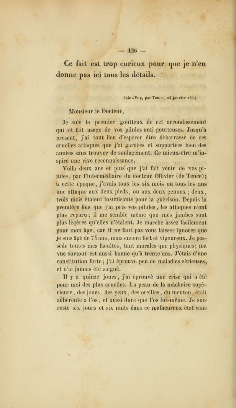 Ce fait est trop curieux pour que je n'en donne pas ici tous les détails. ' Saint.Voy, par Tence, 23 janvier i844- Monsieur le Docteur, Je suis le premier goutteux de cet arrondissement qui ait fait usage de vos pilules anti-goutteuses. Jusqu'à présent, j'ai tout lieu d'espérer être débarrassé de ces cruelles attaques que j'ai gardées et supportées bien des années sans trouver de soulagement. Ce mieux-être m'in- spire une vive reconnaissance. Voila deux ans et plus que j'ai fait venir de vos pi- lules, par l'intermédiaire du docteur Ollivier (de Tence); à cette époque, j'avais tous les six mois ou tous les ans une attaque aux deux pieds, ou aux deux genoux; deux, trois mois étaient insuffisants pour la guérison. Depuis la première fois que j'ai pris vos pilules, les attaques n'ont plus reparu; il me semble même que mes jambes sont plus légères qu'elles n'étaient. Je marche assez facilement pour mon âge, car il ne faut pas vous laisser ignorer que je suis âgé de 74 ans, mais encore fort et vigoureux. Je pos- sède toutes mes facultés, tant morales que physiques; ma vue surtout est aussi bonne qu'à trente ans. J'étais d'une constitution forte ; j'ai éprouvé peu de maladies sérieuses, et n'ai jamais été saigné. Il y a quinze jours, j'ai éprouvé une crise qui a été pour moi des plus cruelles. La peau de la mâchoire supé- rieure , des joues, des yeux, des oreilles, du menton, était adhérente à l'os, et aussi dure que l'os lui-même. Je suis resté six jours et six nuits dans ce malheureux état sans