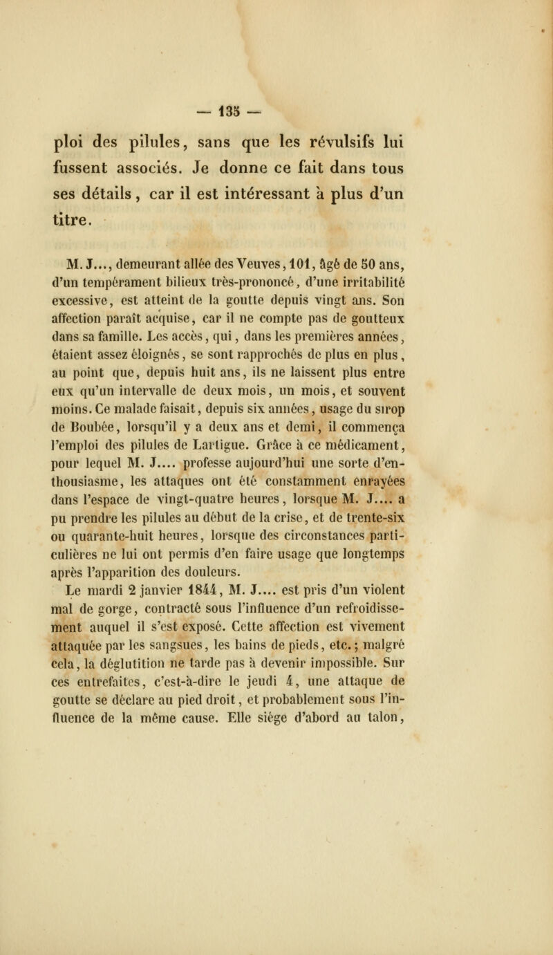 ploi des pilules, sans que les révulsifs lui fussent associés. Je donne ce fait dans tous ses détails, car il est intéressant à plus d'un titre. M. J..., demeurant allée des Veuves, 101, âgé de 50 ans, d'un tempérament bilieux très-prononcé, d'une irritabilité excessive, est atteint de la goutte depuis vingt ans. Son affection paraît acquise, car il ne compte pas de goutteux dans sa famille. Les accès, qui, dans les premières années, étaient assez éloignés, se sont rapprochés de plus en plus, au point que, depuis huit ans, ils ne laissent plus entre eux qu'un intervalle de deux mois, un mois, et souvent moins. Ce malade faisait, depuis six années, usage du sirop de Boubée, lorsqu'il y a deux ans et demi, il commença l'emploi des pilules de Larligue. Grâce à ce médicament, pour lequel M. J.... professe aujourd'hui une sorte d'en- thousiasme, les attaques ont été constamment enrayées dans l'espace de vingt-quatre heures, lorsque M. J.... a pu prendre les pilules au début de la crise, et de trente-six ou quarante-huit heures, lorsque des circonstances parti- culières ne lui ont permis d'en faire usage que longtemps après l'apparition des douleurs. Le mardi 2 janvier 1844, M. J.... est pris d'un violent mal de gorge, contracté sous l'influence d'un refroidisse- ment auquel il s'est exposé. Cette affection est vivement attaquée par les sangsues, les bains de pieds, etc. ; malgré cela, la déglutition ne tarde pas à devenir impossible. Sur ces entrefaites, c'est-â-dire le jeudi 4, une attaque de goutte se déclare au pied droit, et probablement sous l'in- fluence de la même cause. Elle siège d'abord au talon,