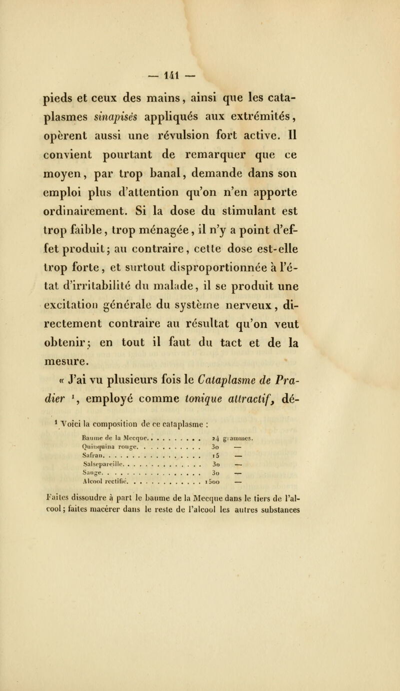 pieds et ceux des mains, ainsi que les cata- plasmes sinapisés appliqués aux extrémités, opèrent aussi une révulsion fort active. 11 convient pourtant de remarquer que ce moyen, par trop banal, demande dans son emploi plus d'attention qu'on n'en apporte ordinairement. Si la dose du stimulant est trop faible, trop ménagée, il n'y a point d'ef- fet produit; au contraire, cette dose est-elle trop forte, et surtout disproportionnée a l'é- tat d'irritabilité du malade, il se produit une excitation générale du système nerveux, di- rectement contraire au résultat qu'on veut obtenir; en tout il faut du tact et de la mesure. « J'ai vu plusieurs fois le Cataplasme de Pra- dier % employé comme tonique attractifs dé- * Voici la composition de ce cataplasme : Bannie (le la Mecque 24 gi aunncs. Quinquina roug-e 3o — Safran i5 — Salsepareille 3o — Sauge 3o — Alcool jcctifi»; i5oo — Faites dissoudre à pari le baume de la Mecque dans le tiers de l'al- cool; faites macérer dans le reste de l'alcool les autres substances