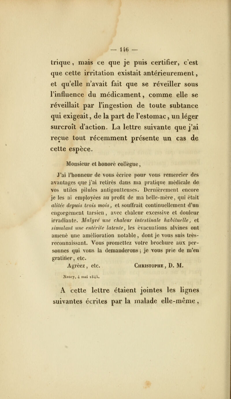 trique, mais ce que je puis certifier, c'est que cette irritation existait antérieurement, et qu'elle n'avait fait que se réveiller sous l'influence du médicament, comme elle se réveillait par l'ingestion de toute subtance qui exigeait, de la part de l'estomac, un léger surcroît d'action. La lettre suivante que j'ai reçue tout récemment présente un cas de cette espèce. Monsieur et honoré collègue, J'ai l'honneur de vous écrire pour vous remercier des avantages que j'ai retirés dans ma pratique médicale de vos utiles pilules antigoutteuses. Dernièrement encore je les ai employées au profit de ma belle-mère, qui était alilcc depuis trois mois, et souffrait continuellement d'un engorgement tarsien, avec chaleur excessive et douleur irradiante. Malgré une chaleur intcsiinale hahiluelle, et simulant une entérile latente, les évacuations alvines ont amené une amélioration notable, dont je vous suis très- reconnaissant. Vous promettez votre brochure aux per- sonnes qui vous la demanderons ; je vous prie de m'en gratifier, etc. Agréez, etc. Christophe , D. M. ^ancy, 4 niai i845. A cette lettre étaient jointes les lignes suivantes écrites par la malade elle-même,