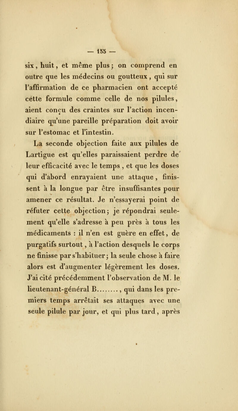 six, huit, et même plus ^ on comprend en outre que les médecins ou goutteux, qui sur l'affirmation de ce pharmacien ont accepté cette formule comme celle de nos pilules, aient conçu des craintes sur Faction incen- diaire qu'une pareille préparation doit avoir sur l'estomac et l'intestin. La seconde objection faite aux pilules de Lartigue est qu'elles paraissaient perdre de' leur efficacité avec le temps , et que les doses qui d'abord enrayaient une attaque, finis- sent a la longue par être insuffisantes pour amener ce résultat. Je n'essayerai point de réfuter cette objection 5 je répondrai seule- ment qu'elle s'adresse a peu près à tous les médicaments : il n'en est guère en effet, de purgatifs surtout, à l'action desquels le corps ne finisse par s'habituer j la seule chose à faire alors est d'augmenter légèrement les doses. J'ai cité précédemment l'observation de M. le lieutenant-général B , qui dans les pre- miers temps arrêtait ses attaques avec une seule pilule par jour, et qui plus tard, après