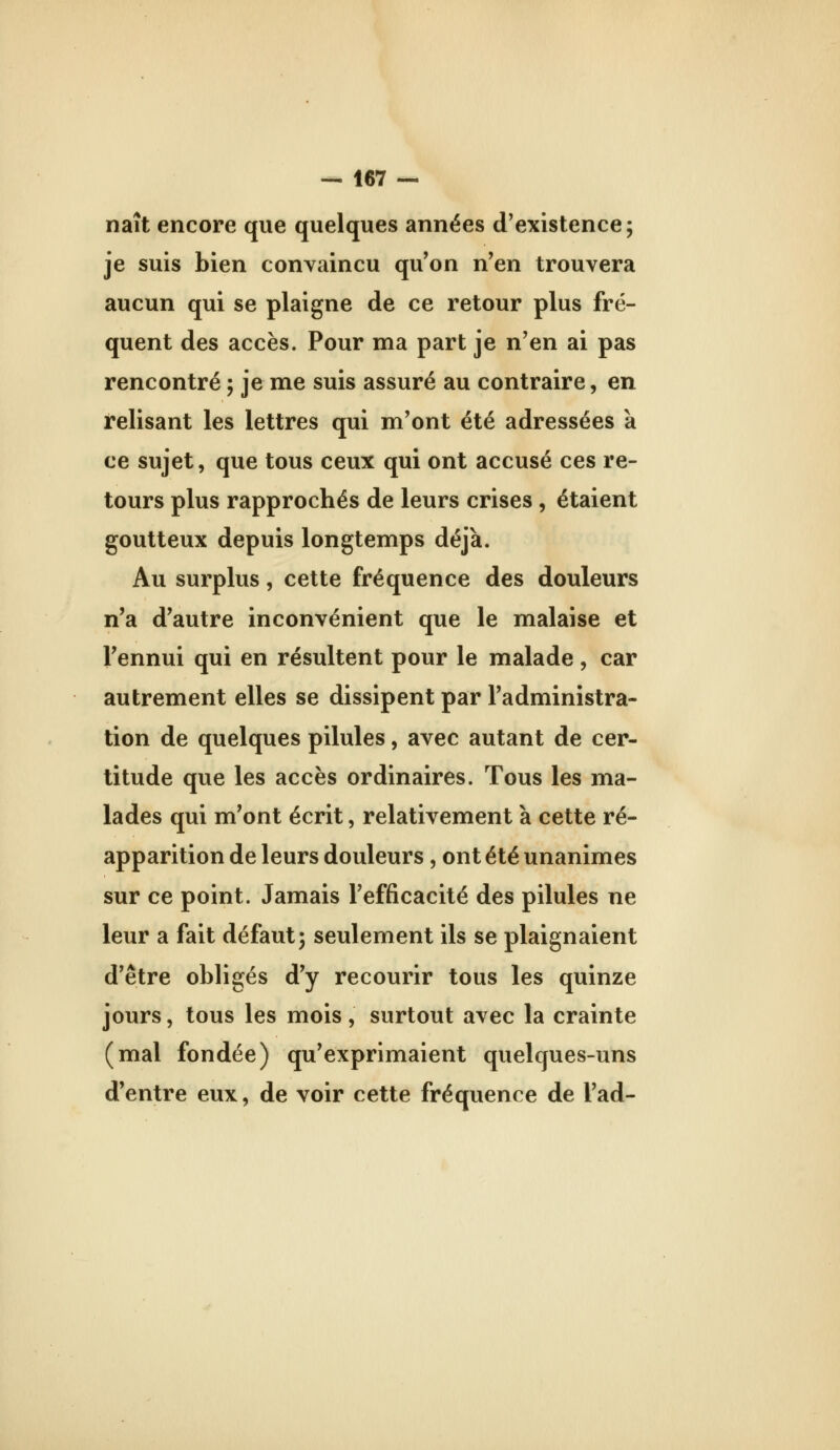 naît encore que quelques années d'existence; je suis bien convaincu qu'on n'en trouvera aucun qui se plaigne de ce retour plus fré- quent des accès. Pour ma part je n'en ai pas rencontré ; je me suis assuré au contraire, en relisant les lettres qui m'ont été adressées a ce sujet, que tous ceux qui ont accusé ces re- tours plus rapprochés de leurs crises , étaient goutteux depuis longtemps déjà. Au surplus, cette fréquence des douleurs n'a d'autre inconvénient que le malaise et l'ennui qui en résultent pour le malade, car autrement elles se dissipent par l'administra- tion de quelques pilules, avec autant de cer- titude que les accès ordinaires. Tous les ma- lades qui m'ont écrit, relativement à cette ré- apparition de leurs douleurs, ont été unanimes sur ce point. Jamais l'efficacité des pilules ne leur a fait défaut; seulement ils se plaignaient d'être obligés d'y recourir tous les quinze jours, tous les mois, surtout avec la crainte (mal fondée) qu'exprimaient quelques-uns d'entre eux, de voir cette fréquence de l'ad-