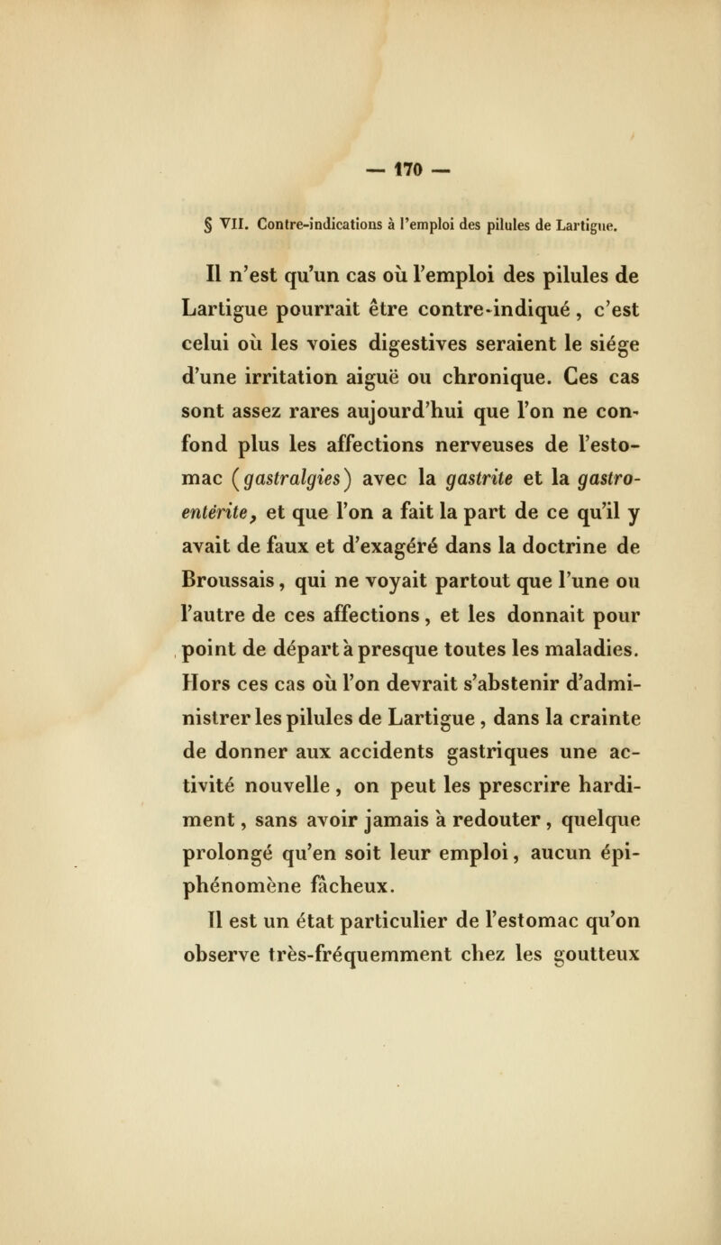 § VII. Contre-indications à l'emploi des pilules de Lartigue, Il n'est qu'un cas où Temploi des pilules de Lartigue pourrait être contre-indiqué , c'est celui où les voies digestives seraient le siège d'une irritation aiguë ou chronique. Ces cas sont assez rares aujourd'hui que l'on ne con- fond plus les affections nerveuses de l'esto- mac (gastralgies) avec la gastrite et la gastro- entérite^ et que l'on a fait la part de ce qu'il y avait de faux et d'exagéré dans la doctrine de Broussais, qui ne voyait partout que l'une ou l'autre de ces affections, et les donnait pour point de départ à presque toutes les maladies. Hors ces cas où l'on devrait s'abstenir d'admi- nistrer les pilules de Lartigue, dans la crainte de donner aux accidents gastriques une ac- tivité nouvelle , on peut les prescrire hardi- ment , sans avoir jamais k redouter , quelque prolongé qu'en soit leur emploi, aucun épi- phénomène fâcheux. Il est un état particulier de l'estomac qu'on observe très-fréquemment chez les goutteux