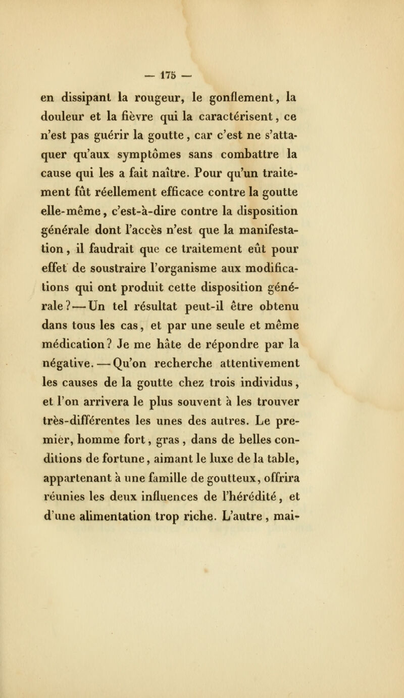 en dissipant la rougeur, le gonflement, la douleur et la fièvre qui la caractérisent, ce n'est pas guérir la goutte, car c'est ne s'atta- quer qu'aux symptômes sans combattre la cause qui les a fait naître. Pour qu'un traite- ment fût réellement efficace contre la goutte elle-même, c'est-à-dire contre la disposition générale dont l'accès n'est que la manifesta- tion , il faudrait que ce traitement eût pour effet de soustraire l'organisme aux modifica- tions qui ont produit cette disposition géné- rale?— Un tel résultat peut-il être obtenu dans tous les cas, et par une seule et même médication? Je me hâte de répondre par la négative. — Qu'on recherche attentivement les causes de la goutte chez trois individus, et l'on arrivera le plus souvent à les trouver très-différentes les unes des autres. Le pre- mier, homme fort, gras , dans de belles con- ditions de fortune, aimant le luxe de la table, appartenant à une famille de goutteux, offrira réunies les deux influences de l'hérédité, et d'une alimentation trop riche. L'autre, mai-