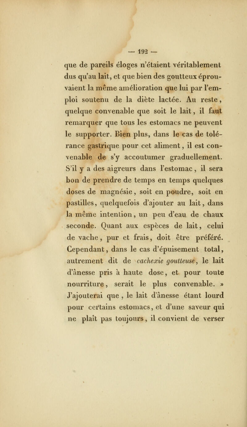 que de pareils éloges n'étaient véritablement dus qu'au lait, et que bien des goutteux éprou- vaient la même amélioration que lui par l'em- ploi soutenu de la diète lactée. Au reste, quelque convenable que soit le lait, il faut remarquer que tous les estomacs ne peuvent le supporter. Bien plus, dans le cas de tolé- rance gastrique pour cet aliment, il est con- venable de s'y accoutumer graduellement. S'il y a des aigreurs dans l'estomac, il sera bon de prendre de temps en temps quelques doses de magnésie, soit en poudre, soit en pastilles, quelquefois d'ajouter au lait, dans la même intention, un peu d'eau de chaux seconde. Quant aux espèces de lait, celui de vache, pur et frais, doit être préféré. Cependant, dans le cas d'épuisement total, autrement dit de cachexie goutteuse, le lait d'ânesse pris a haute dose, et pour toute nourriture, serait le plus convenable. » J'ajouterai que , le lait d'ânesse étant lourd pour cei*tains estomacs, et d'une saveur qui ne plaît pas toujours, il convient de verser