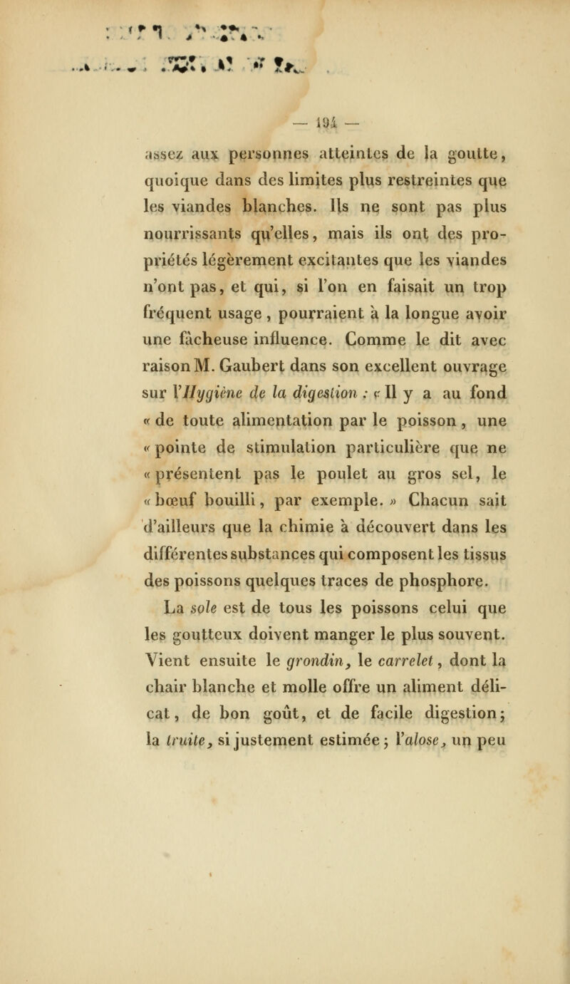 — 194 — assez auï^ ptirsonnes atteintes de |a goutte, quoique dans des limites plus restreintes que les viandes blanches. Ils ne sont pas plus nourrissants qu'elles, mais ils ont des pro- priétés légèrement excitantes que les yiandes n'ont pas, et qui, si l'on en faisait un trop fréquent usage , pourraient k la longue avoir une fâcheuse influence. Comme le dit avec raison M. Gaubert dans son excellent ouvrage sur VHygiène de la digestion : «• Il y a au fond « de toute alimentation par le poisson , une « pointe de stimulation particulière que ne «présentent pas le poulet au gros sel, le <( bœuf bouilli, par exemple.» Chacun sait d'ailleurs que la chimie à découvert dans les différentes substances qui composent les tissus des poissons quelques traces de phosphore. La sole est de tous les poissons celui que les goutteux doivent manger le plus souvent. Vient ensuite le grondin^ le carrelet, dont la chair blanche et molle offre un aliment déli- cat, de bon goût, et de facile digestionj la truite y si justement estimée; Valosej, un peu