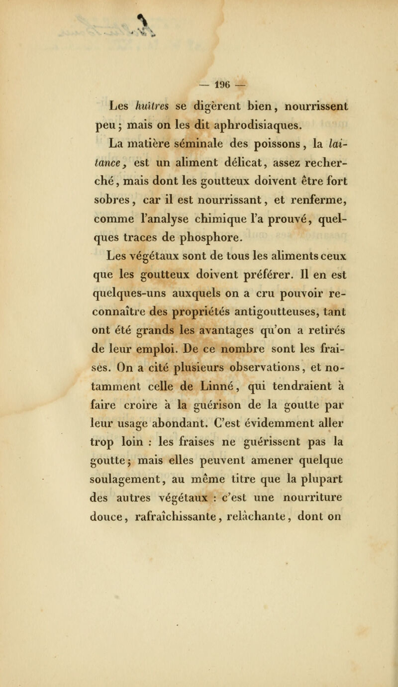 Les huîtres se digèrent bien, nourrissent peu ; mais on les dit aphrodisiaques. La matière séminale des poissons, la lai- tance, est un aliment délicat, assez recher- ché , mais dont les goutteux doivent être fort sobres, car il est nourrissant, et renferme, comme Fanalyse chimique Fa prouvé, quel- ques traces de phosphore. Les végétaux sont de tous les aliments ceux que les goutteux doivent préférer. Il en est quelques-uns auxquels on a cru pouvoir re- connaître des propriétés antigoutteuses, tant ont été grands les avantages qu'on a retirés de leur emploi. De ce nombre sont les frai- sés. On a cité plusieurs observations, et no- tamment celle de Linné, qui tendraient à faire croire k la guérison de la goutte par leur usage abondant. C'est évidemment aller trop loin ; les fraises ne guérissent pas la goutte j mais elles peuvent amener quelque soulagement, au même titre que la plupart des autres végétaux : c'est une nourriture douce, rafraîchissante, relâchante, dont on