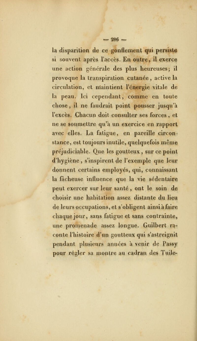 «=^ 20(5 ^ la disparition de ce gonflement qui persiste si souvent après l'accès. En outre, il exerce une action générale des plus heureuses; il provoque la transpiration cutanée , active la circulation, et nîaintient Fénergie vitale de la peau. Ici cependant, comme en toute chose, il ne faudrait point pousser jusqu'à l'excès. Chacun doit consulter ses forces , et ne se soumettre qu'a un exercice en rapport avec elles. La fatigue, en pareille circon- stance, est toujours inutile, quelquefois même préjudiciable. Que les goutteux , sur ce point d'hygiène, s'inspirent de l'exemple que leur donnent certains employés, qui, connaissant la fâcheuse influence que la vie sédentaire peut exercer sur leur santé , ont le soin de choisir une habitation assez distante du lieu de leurs occupations, et s'obligent ainsi à faire chaque jour, sans fatigue et sans contrainte, une promenade assez longue. Guilbert ra- conte l'histoire d'un goutteux qui s'astreignit pendant plusieurs années a venir de Passy pour régler sa montre au cadran des Tuile-