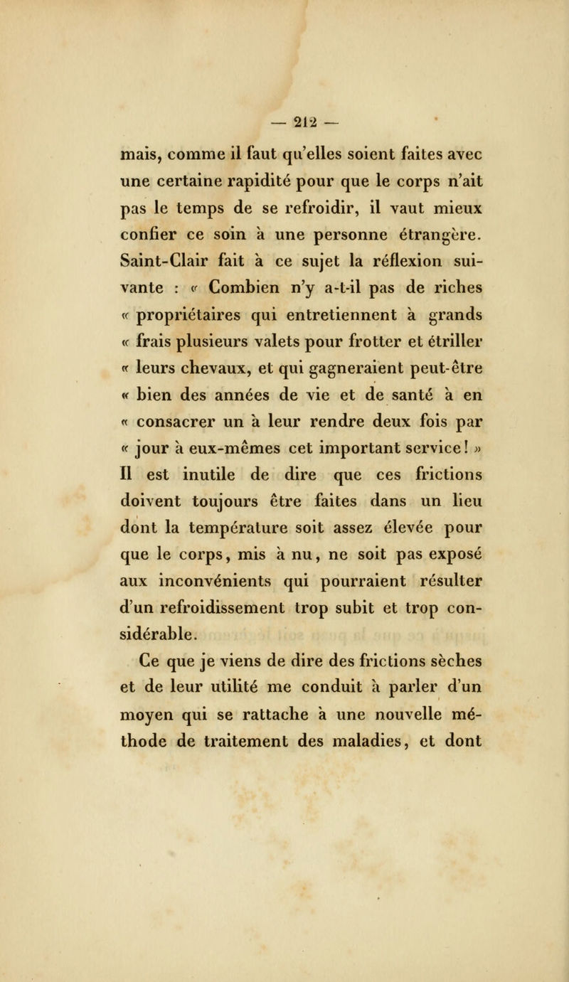 mais, comme il faut qu'elles soient faites avec une certaine rapidité pour que le corps n'ait pas le temps de se refroidir, il vaut mieux confier ce soin k une personne étrangère. Saint-Clair fait k ce sujet la réflexion sui- vante : <^ Combien n'y a-t-il pas de riches « propriétaires qui entretiennent k grands <c frais plusieurs valets pour frotter et étriller « leurs chevaux, et qui gagneraient peut-être « bien des années de vie et de santé k en « consacrer un k leur rendre deux fois par « jour k eux-mêmes cet important service ! » Il est inutile de dire que ces frictions doivent toujours être faites dans un lieu dont la température soit assez élevée pour que le corps, mis k nu, ne soit pas exposé aux inconvénients qui pourraient résulter d'un refroidissement trop subit et trop con- sidérable. Ce que je viens de dire des frictions sèches et de leur utilité me conduit k parler d'un moyen qui se rattache k une nouvelle mé- thode de traitement des maladies, et dont