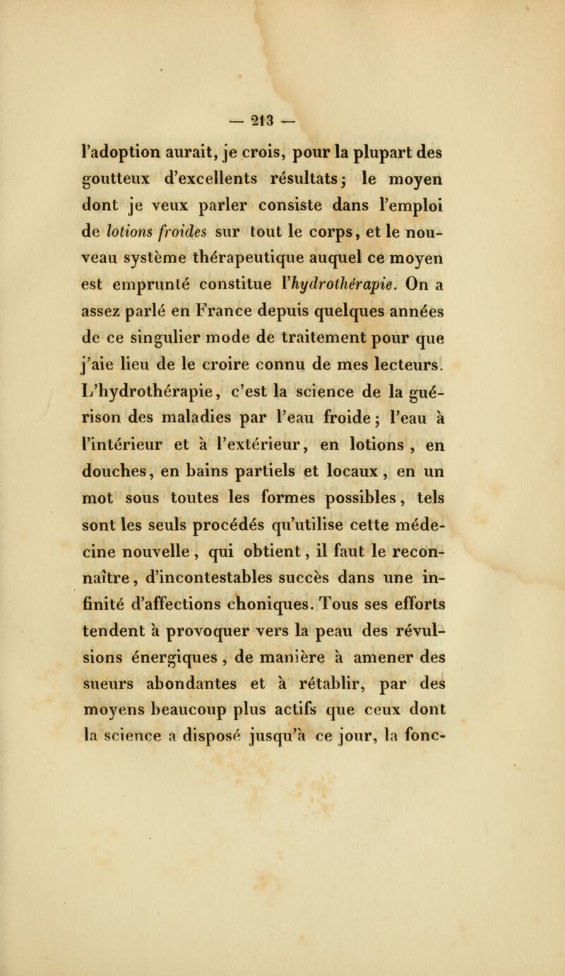 l'adoption aurait, je crois, pour la plupart des goutteux d'excellents résultats j le moyen dont je veux parler consiste dans l'emploi de lotions froides sur tout le corps, et le nou- veau système thérapeutique auquel ce moyen est emprunté constitue Vhydrothérapie. On a assez parlé en France depuis quelques années de ce singulier mode de traitement pour que j'aie lieu de le croire connu de mes lecteurs. L'hydrothérapie, c'est la science de la gué- rison des maladies par l'eau froide ; l'eau à l'intérieur et à l'extérieur, en lotions , en douches, en bains partiels et locaux, en un mot sous toutes les formes possibles, tels sont les seuls procédés qu'utilise celte méde- cine nouvelle , qui obtient, il faut le recon- naître , d'incontestables succès dans une in- finité d'affections choniques. Tous ses efforts tendent à provoquer vers la peau des révul- sions énergiques , de manière a amener des sueurs abondantes et à rétablir, par des moyens beaucoup plus actifs que ceux dont la science a disposé jusqu'à ce jour, la fonc-