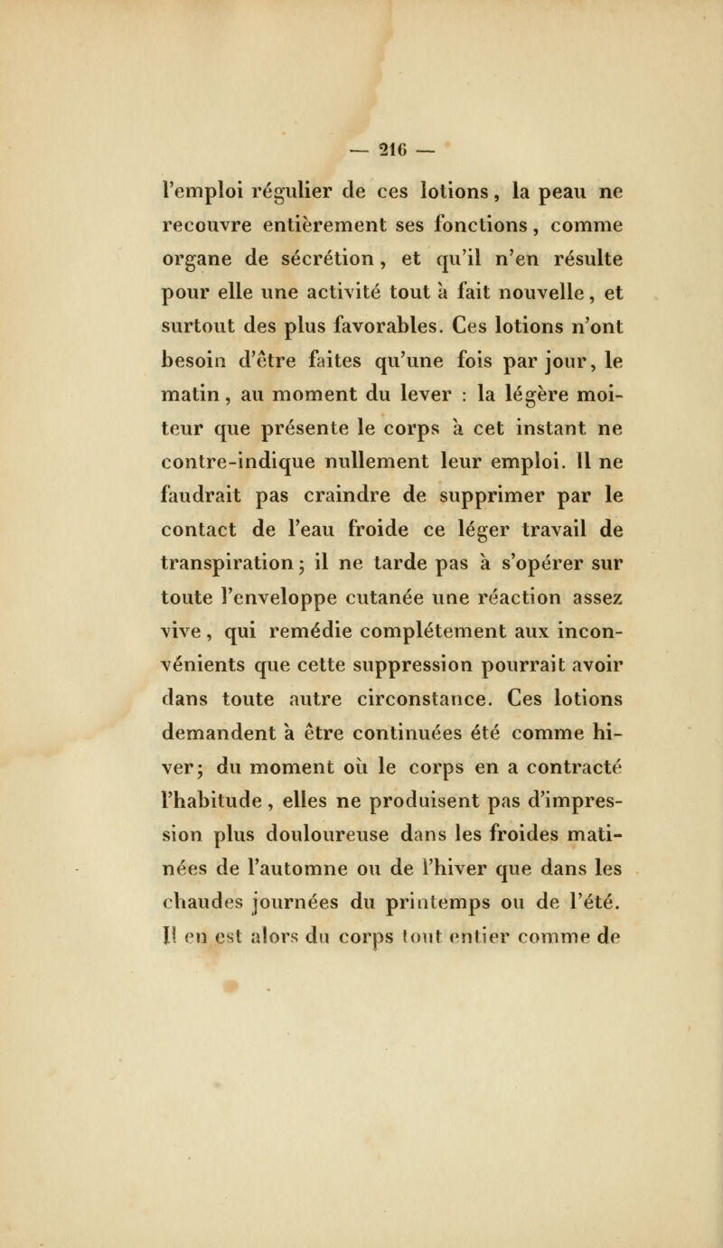 remploi régulier de ces lotions, la peau ne recouvre entièrement ses fonctions, comme organe de sécrétion, et qu'il n'en résulte pour elle une activité tout à fait nouvelle, et surtout des plus favorables. Ces lotions n'ont besoin d'être faites qu'une fois par jour, le matin, au moment du lever : la légère moi- teur que présente le corps a cet instant ne contre-indique nullement leur emploi. 11 ne faudrait pas craindre de supprimer par le contact de l'eau froide ce léger travail de transpiration ; il ne tarde pas a s'opérer sur toute l'enveloppe cutanée une réaction assez vive, qui remédie complètement aux incon- vénients que cette suppression pourrait avoir dans toute autre circonstance. Ces lotions demandent a être continuées été comme hi- ver; du moment où le corps en a contracté l'habitude, elles ne produisent pas d'impres- sion plus douloureuse dans les froides mati- nées de l'automne ou de l'hiver que dans les chaudes journées du printemps ou de l'été. Il en est alors du corps tout entier comme de