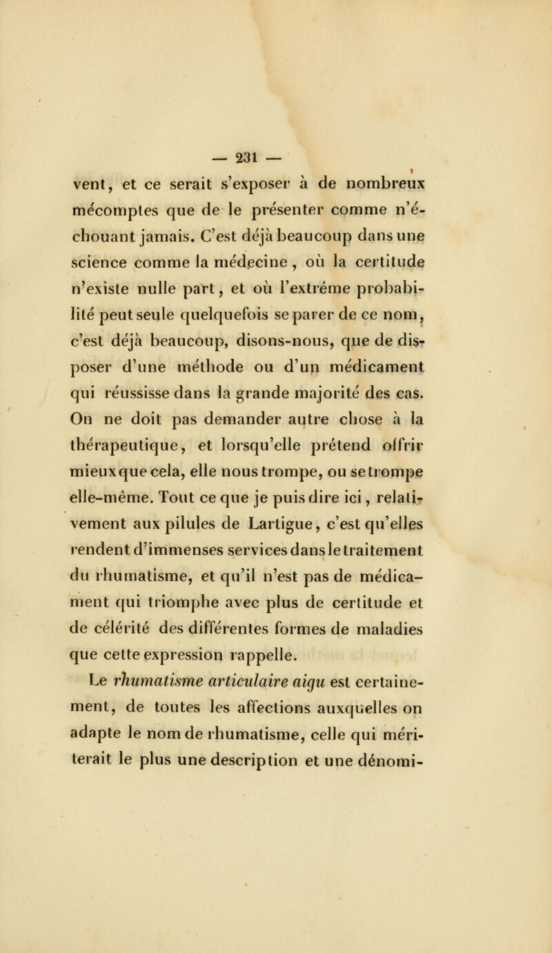 vent, et ce serait s'exposer à de nombreux mécomptes que de le présenter comme n'é- chouant jamais. C'est déjà beaucoup dans une science comme la médecine , où la certitude n'existe nulle part, et où l'extrême probabi- lité peut seule quelquefois séparer de ce nom, c'est déjà beaucoup, disons-nous, que de disr poser d'une méthode ou d'un médicament qui réussisse dans la grande majorité des cas. On ne doit pas demander autre chose à la thérapeutique, et lorsqu'elle prétend offrir mieuxquecela, elle nous trompe, ou se trompe elle-même. Tout ce que je puis dire ici, relatif vement aux pilules de Lartigue, c'est qu'elles rendent d'immenses services dansle traitement du rhumatisme, et qu'il n'est pas de médica- ment qui triomphe avec plus de certitude et de célérité des différentes formes de maladies que cette expression rappelle. Le rhumatisme articulaire aigu est certaine- ment, de toutes les affections auxquelles on adapte le nom de rhumatisme, celle qui méri- terait le plus une description et une dénomi-