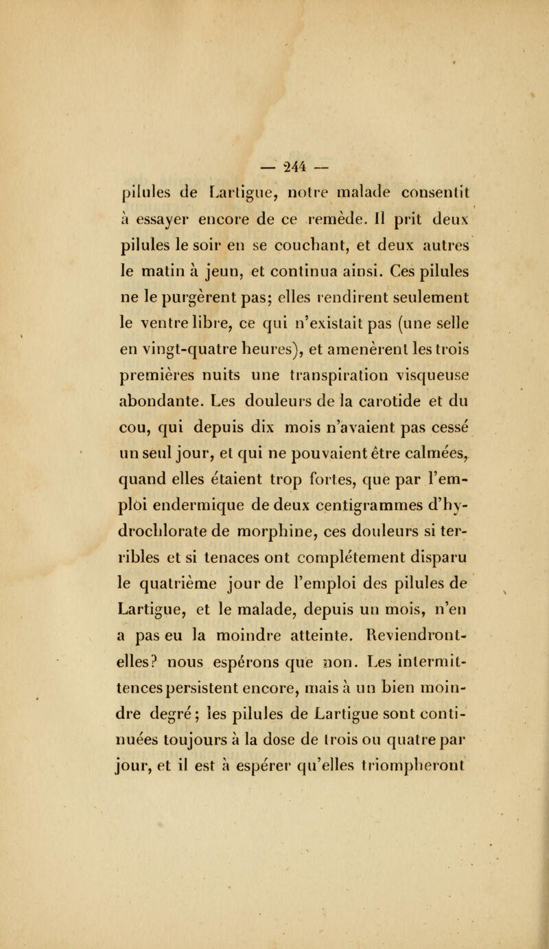 pilules de Lartigiie, notre malade consentit à essayer encore de ce remède. Il prit deux pilules le soir en se couchant, et deux autres le matin à jeun, et continua ainsi. Ces pilules ne le purgèrent pas; elles rendirent seulement le ventre libre, ce qui n'existait pas (une selle en vingt-quatre heures), et amenèrent les trois premières nuits une transpiration visqueuse abondante. Les douleurs de la carotide et du cou, qui depuis dix mois n'avaient pas cessé un seul jour, et qui ne pouvaient être calmées, quand elles étaient trop fortes, que par l'em- ploi endermique de deux centigrammes d'hy- drochlorate de morphine, ces douleurs si ter- ribles et si tenaces ont complètement disparu le quatrième jour de l'emploi des pilules de Lartigue, et le malade, depuis un mois, n'en a pas eu la moindre atteinte. Reviendront- elles? nous espérons que non. Les intermit- tences persistent encore, mais à un bien moin- dre degré; les pilules de Lartigue sont conti- nuées toujours à la dose de trois ou quatre par jour, et il est à espérer qu'elles triompheront