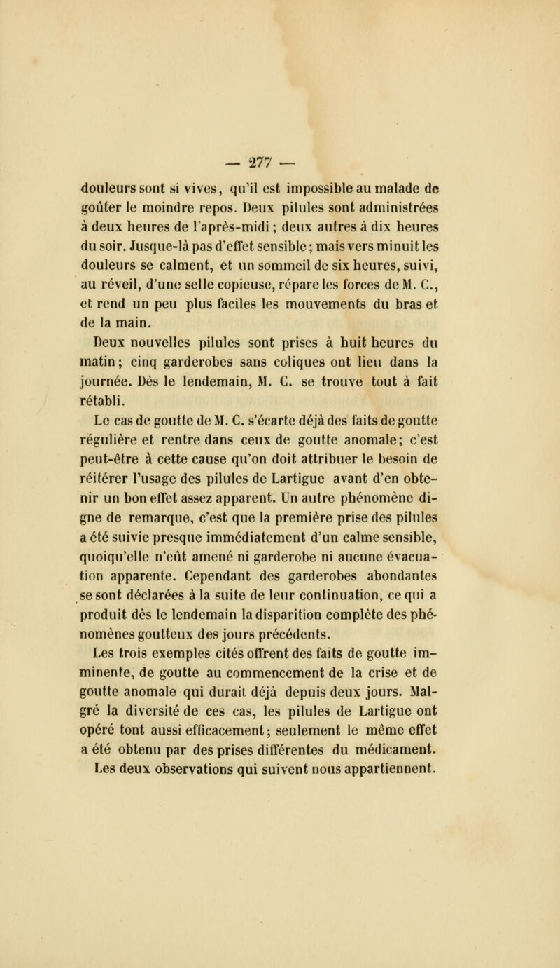 douleurs sont si vives, qu'il est impossible au malade de goûter le moindre repos. Deux pilules sont administrées à deux heures de l'après-midi ; deux autres à dix heures du soir. Jusque-là pas d'effet sensible ; mais vers minuit les douleurs se calment, et un sommeil de six heures, suivi, au réveil, d'une selle copieuse, répare les forces de M. C, et rend un peu plus faciles les mouvements du bras et de la main. Deux nouvelles pilules sont prises à huit heures du matin ; cinq garderobes sans coliques ont lieu dans la journée. Dès le lendemain, M. C. se trouve tout à fait rétabli. Le cas de goutte de M. C. s'écarte déjà des faits de goutte régulière et rentre dans ceux de goutte anomale; c'est peut-être à cette cause qu'on doit attribuer le besoin de réitérer l'usage des pilules de Lartigue avant d'en obte- nir un bon effet assez apparent. Un autre phénomène di- gne de remarque, c'est que la première prise des pilules a été suivie presque immédiatement d'un calme sensible, quoiqu'elle n'eût amené ni garderobe ni aucune évacua- tion apparente. Cependant des garderobes abondantes se sont déclarées à la suite de leur continuation, ce qui a produit dès le lendemain la disparition complète des phé- nomènes goutteux des jours précédents. Les trois exemples cités offrent des faits de goutte im- minente, de goutte au commencement de la crise et de goutte anomale qui durait déjà depuis deux jours. Mal- gré la diversité de ces cas, les pilules de Lartigue ont opéré tout aussi efficacement ; seulement le même effet a été obtenu par des prises différentes du médicament. Les deux observations qui suivent nous appartiennent.