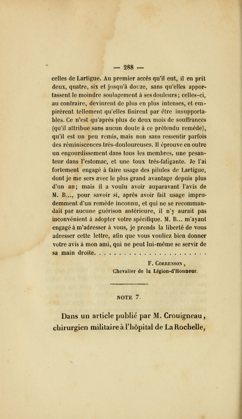 celles de Lartigne. Au premier accès qu'il eut, il en prit deux, quatre, six et jusqu'à douze, sans qu'elles appor- tassent le moindre soulagement à ses douleurs; celles-ci, au contraire, devinrent de plus en plus intenses, et em- pirèrent tellement qu'elles finirent par être insupporta- bles. Ce n'est qu'après plus de deux mois de souITrances (qu'il attribue sans aucun doute à ce prétendu remède), qu'il est un peu remis, mais non sans ressentir parfois des réminiscences très-douloureuses. Il éprouve en outre un engourdissement dans tous les membres, une pesan- teur dans l'estomac, et une toux très-fatigante. Je l'ai fortement engagé à faire usage des pilules de Lartigue, dont je me sers avec le plus grand avantage depuis plus d'un an; mais il a voulu avoir auparavant l'avis de M. B..., pour savoir si, après avoir fait usage impru- demment d'un remède inconnu, et qui ne se recomman- dait par aucune guérison antérieure, il n'y aurait pas inconvénient à adopter votre spécifique. M. B... m'ayant engagé à m'adresser à vous, je prends la liberté de vous adresser cette lettre, afin que vous vouliez bien donner votre avis à mon ami, qui ne peut lui-même se servir de sa main droite F. CORRENSO.N , Chevalier de la Légion-d'Honneur. NOTE 7. Dans un article publié par M. Crouigneau, chirurgien militaire à l'hôpital de La Rochelle,