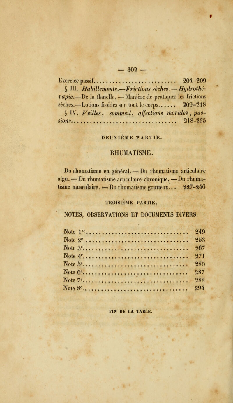 Exercice passif. 204-209 § m. Habillements.—Frictions sèches. — Hydrothé- rapie.—De la flanelle. — Manière de pratiquer les frictions sèches.—Lotions froides sur tout le corps 209-218 § IV. Feilles, sommeil^ affections morales, pas- sions 218-225 DEUXIÈME PARTIE. RHUMATISME. Du rhumatisme en général. — Du rhumatisme articulaire aigu. — Du rhumatisme articulaire chronique. —Du rhuma- tisme musculaire. — Du rhumatisme goutteux.,. 227-246 TROISIÈME PARTIE. NOTES, OBSERVATIONS ET DOCUMENTS DIVERS. Note r« 249 Note 2 253 Note 3*^ , 267 Note 4 271 Note 5« 280 Note 6^ 287 Note 7« '. 288 Note 8« 294 Fllf DE LA TABLE.