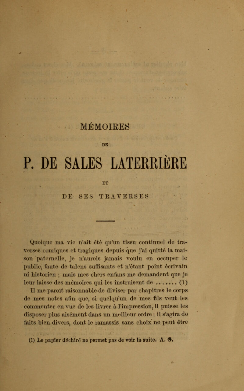 DE P. DE SALES LATERRIÈRE ET DE SES TRAVERSES Quoique ma vie n'ait été qu'un tissu continuel de tra- verses comiques et tragiques depuis que j'ai quitté la mai- son paternelle, je n'aurois jamais voulu en occuper le public, faute de talens suffisants et n'étant point écrivain ni historien ; mais mes chers enfans me demandent que je leur laisse des mémoires qui les instruisent de (1) Il me paroît raisonnable de diviser par chapitres le corps de mes notes afin que, si quelqu'un de mes fils veut les commenter en vue de les livrer à l'impression, il puisse les disposer plus aisément dans un meilleur ordre : il s'agira do faits bien divers, dont le ramassis sans choix ne peut être