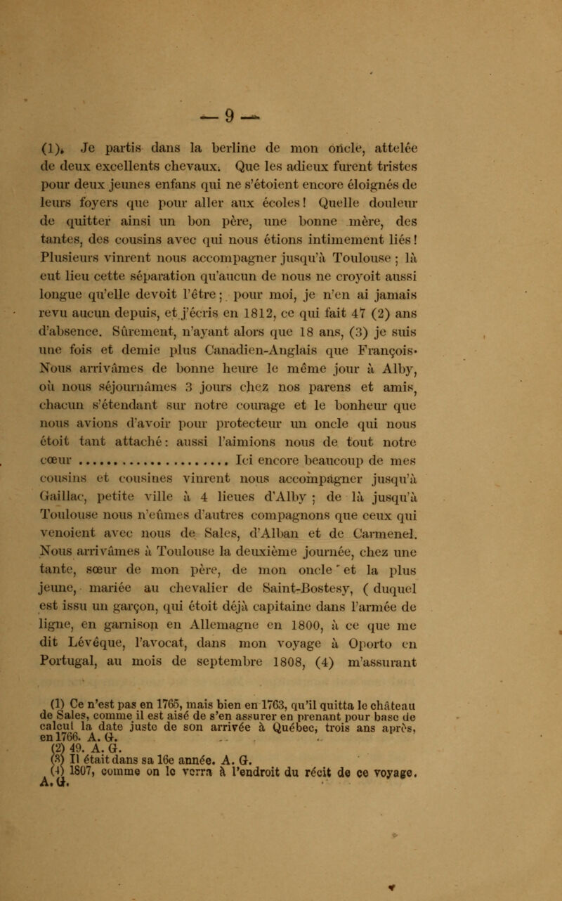(1)* Je partis dans la berline de mon oncle, attelée de deux excellents chevaux; Que les adieux furent tristes pour deux jeunes enfans qui ne s'étoient encore éloignés de leurs foyers que pour aller aux écoles! Quelle douleur de quitter ainsi un bon père, une bonne mère, des tantes, des cousins avec qui nous étions intimement liés ! Plusieurs vinrent nous accompagner jusqu'à Toulouse ; là eut lieu cette séparation qu'aucun de nous ne croyoit aussi longue qu'elle devoit l'être ; pour moi, je n'en ai jamais revu aucun depuis, et j'écris en 1812, ce qui fait 47 (2) ans d'absence. Sûrement, n'ayant alors que 18 ans, (3) je suis une fois et demie plus Canadien-Anglais que François» Nous arrivâmes de bonne heure le même jour à Alby, où nous séjournâmes 3 jours chez nos parens et amis; chacun sétendant sur notre courage et le bonheur que nous avions d'avoir pour protecteur un oncle qui nous étoit tant attaché : aussi l'aimions nous de tout notre cœur Ici encore beaucoup de mes cousins et cousines vinrent nous accompagner jusqu'à Gaillac, petite ville à 4 lieues d'Alby ; de là jusqu'à Toulouse nous n'eûmes d'autres compagnons que ceux qui venoient avec nous de Sales, d'Alban et de Carmenel. Nous arrivâmes à Toulouse la deuxième journée, chez une tante, sœur de mon père, de mon oncle ' et la plus jeune, mariée au chevalier de Saint-Bostesy, ( duquel est issu un garçon, qui étoit déjà capitaine dans l'armée de ligne, en garnison en Allemagne en 1800, à ce que me dit Lévêque, l'avocat, dans mon voyage à Oporto en Portugal, au mois de septembre 1808, (4) réassurant (1) Ce n'est pas en 1765, mais bien en 1763, qu'il quitta le château de Sales, comme il est aisé de s'en assurer en prenant pour base de calcul la date juste de son arrivée à Québec, trois ans après, en 1766. A. G. A. G. (2) 49. (S) Il était dans sa 16e année. A. G. (4) 1807, comme on le verra à l'endroit du récit de ce voyage. A. G.