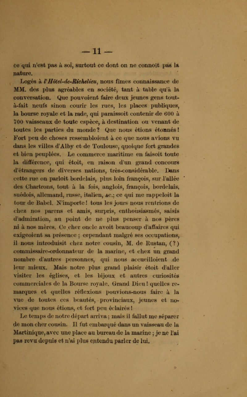 ce qui n'est pas à soi, surtout ce dont on ne connoît pas là nature. Logés à VHôtel-de-Richelieu, nous fîmes connaissance de MM. des plus agréables en société, tant à table qu'à la conversation. Que pouvoient faire deux jeunes gens tout- à-fait neufs sinon courir les rues, les places publiques, la bourse royale et la rade, qui paraissoit contenir de 600 à 700 vaisseaux de toute espèce, à destination ou venant de toutes les parties du monde ? Que nous étions étonnés ! Fort peu de choses ressembloient à ce que nous avions vu dans les villes d'Alby et de Toulouse, quoique fort grandes et bien peuplées. Le commerce maritime en faisoit toute la différence, qui étoit, en raison d'un grand concours d'étrangers de diverses nations, très-considérable. Dans cette rue on parloit bordelais, plus loin françois, sur l'allée des Ohartrons, tout à la fois, anglois, françois, bordelais, suédois, allemand, russe, italien, ac; ce qui me rappeloit la tour de Babel. N'importe ! tous les jours nous rentrions de chez nos païens et amis, surpris, enthousiasmés, saisis d'admiration, au point de ne plus penser à nos pères ni à nos mères. Ce cher oncle avoit beaucoup d'affaires qui exigeoient sa présence ; cependant malgré ses occupations, il nous introduisit chez notre cousin, M. de Rustan, (?) commissaire-ordonnateur de la marine, et chez un grand nombre d'autres personnes, qui nous accueilloient de leur mieux. Mais notre plus grand plaisir étoit d'aller visiter les églises, et les bijoux et autres curiosités commerciales de la Bourse royale. Grand Dieu ! quelles re- marques et quelles réflexions pouvions-nous faire à la vue de toutes ces beautés, provinciaux, jeunes et no- vices (pie nous étions, et fort peu éclairés ! Le temps de notre départ arriva ; mais il fallut me séparer de mon cher cousin. Il fut embarqué dans un vaisseau de la Martinique, avec une place au bureau de la marine ; je ne l'ai pas revu depuis et n'ai plus entendu parler de lui.