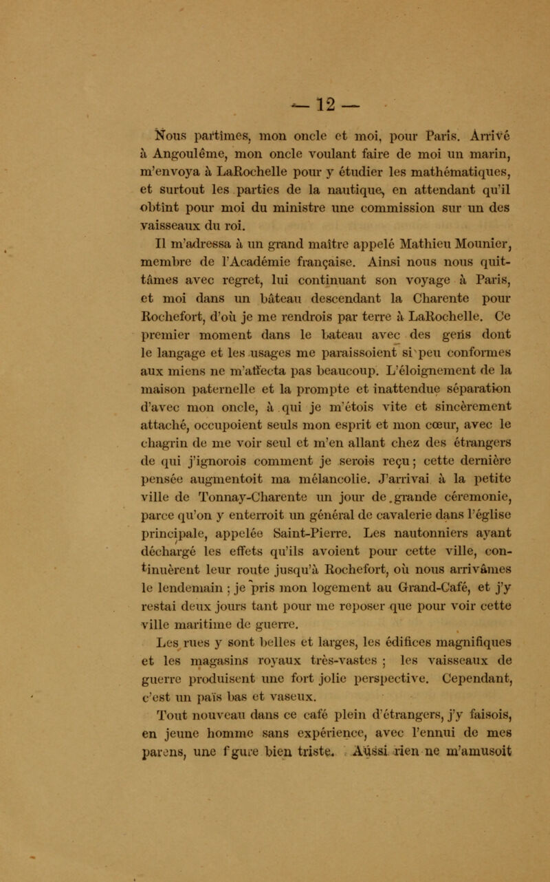 Nous partîmes, mon oncle et moi, pour Paris. Arrivé à Angoulême, mon oncle voulant faire de moi un marin, m'envoya à LaRochelle pour y étudier les mathématiques, et surtout les parties de la nautique, en attendant qu'il obtînt pour moi du ministre une commission sur un des vaisseaux du roi. Il m'adressa à un grand maître appelé Mathieu Mounier, membre de l'Académie française. Ainsi nous nous quit- tâmes avec regret, lui continuant son voyage à Paris, et moi dans un bateau descendant la Charente pour Rochefort, d'où je me rendrois par terre à LaRochelle. Ce premier moment dans le bateau avec des gens dont le langage et les usages me paraissoient si peu conformes aux miens ne m'affecta pas beaucoup. L'éloignement de la maison paternelle et la prompte et inattendue séparation d'avec mon oncle, à qui je m'étois vite et sincèrement attaché, occupoient seuls mon esprit et mon cœur, avec le chagrin de me voir seul et m'en allant chez des étrangers de qui j'ignorois comment je serois reçu; cette dernière pensée augmentoit ma mélancolie. J'arrivai à la petite ville de Tonnay-Charente un jour de.grande cérémonie, parce qu'on y enterroit un général de cavalerie dans l'église principale, appelée Saint-Pierre. Les nautonniers ayant déchargé les effets qu'ils avoient pour cette ville, con- tinuèrent leur route jusqu'à Rochefort, où nous arrivâmes le lendemain ; je pris mon logement au Grand-Café, et j'y restai deux jours tant pour me reposer que pour voir cette ville maritime de guerre. Les rues y sont belles et larges, les édifices magnifiques et les magasins royaux très-vastes ; les vaisseaux de guerre produisent une fort jolie perspective. Cependant, c'est un pais bas et vaseux. Tout nouveau dans ce café plein d'étrangers, j'y faisois, en jeune homme sans expérience, avec l'ennui de mes parons, une fgure bien triste. Aussi rien ne m'amusoit