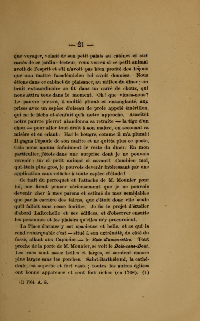 que voyager, volant de «on petit palais au cabinet et au* carrés de ce jardin : lecteur, vous verrez si ce petit animal avoit de l'esprit et s'il n'a voit pas bien profité des leçons que son maître l'académicien lui avoit données. Nous étions dans ce cabinet de plaisance, au milieu du dîner ; un bruit extraordinaire se fit dans un carré de choux, qui nous attira tous dans le moment. Ohl que vimes^nous? Le pauvre pierrot, à moitié plumé et ensanglanté, aux prises avec un espèce d'oiseau de proie appelé émérillon, qui ne le lâcha et s'enfuit qu'à notre approche. Aussitôt notre pauvre pierrot abandonna sa retraite —■ la tige d'un chou — pour aller tout droit à son maître, en secouant sa misère et en criant: Ha! le bougre, comme il m'a plumé! Il gagna l'épaule de son maître et ne quitta plus ce poste. Cela nous amusa infiniment le reste du dîner. En mon particulier, j'étois dans une surprise dont je ne pouvois revenir : un si petit animal si savant! Combien moi, qui étois plus gros, je pouvois devenir intéressant par une application sans relâche à toute espèce d'étude 1 Ce trait du perroquet et l'attache de M. Mounier pour lui, me firent penser sérieusement que je ne pouvois devenir cher à mes parens et estimé de mes semblables que par la carrière des talens, que c'étoit donc elle seule qu'il falloit sans cesse fouiller. Je fis le projet d'étudier d'abord LaRochelle et ses édifices, et d'observer ensuite les personnes et les plaisirs qu'elles m'y procuroient. La Place d'armes y est spacieuse et belle, et ce qui la rend remarquable c'est — situé à son extrémité, du côté du fossé, allant aux Capucins — le Bois d'amourettes. Tout proche de la porte de M. Mounier, se voit le Bois-sans-Bout. Les rues sont assez belles et larges, et seroient encore plus larges sans les porches. 8aint-Barthéle mi, la cathé- drale, est superbe et fort vaste ; toutes les autres églises ont bonne apparence et sont fort riches (en 1706). (1) (1) 1764. A. G.