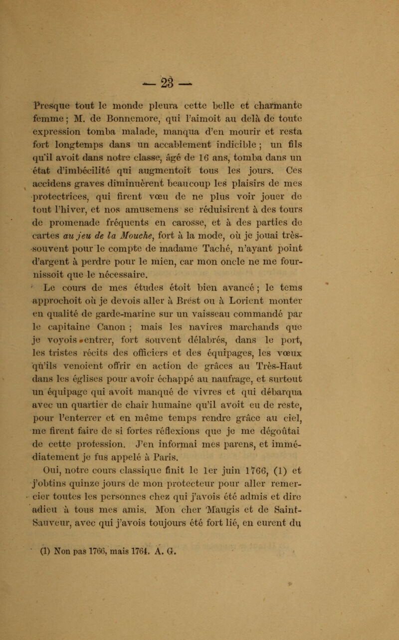 Presque tout le monde pleura eette belle et charmante femme ; M. de Bonnemore, qui l'aimoit au delà de toute expression tomba malade, manqua d'en mourir et resta fort longtemps dans un accablement indicible ; un fils qu'il avoit dans notre classe, Agé de 1G ans, tomba dans un état d'imbécilité qui augmentoit tous les jours. Ces accidens graves diminuèrent beaucoup les plaisirs de mes protectrices, qui rirent vœu de ne plus voir jouer de tout l'hiver, et nos amusemens se réduisirent à des tours de promenade fréquents en carosse, et à des parties de Cartes au jeu de la Mouche, fort à la mode, où je jouai très- souvent pour le compte de madame Taché, n'ayant point d'argent à perdre pour le mien, car mon oncle ne me four- nissoit que le nécessaire. ' Le cours de mes études étoit bien avancé ; le tems approchoit où je devois aller à Brest ou à Lorient monter en qualité de garde-marine sur un vaisseau commandé par le capitaine Canon ; mais les navires marchands que je voyois «entrer, fort souvent délabrés, dans le port, les tristes récits des officiers et des équipages, les vœux qu'ils venoient offrir en action de grâces au Très-Haut dans les églises pour avoir échappé au naufrage, et surtout un équipage qui avoit manqué de vivres et qui débarqua avec un quartier de chair humaine qu'il avoit eu de reste, pour l'enterrer et en même temps rendre grâce au ciel, me firent faire de si fortes réflexions que je me dégoûtai de cette profession. J'en informai mes parens, et immé- diatement je fus appelé à Paris. Oui, notre cours classique finit le 1er juin 1766, (1) et j'obtins quinze jours de mon protecteur pour aller remer- cier toutes les personnes chez qui j'avois été admis et dire adieu à tous mes amis. Mon cher 'Maugis et de Saint- Sauveur, avec qui j'avois toujours été fort lié, en eurent du (1) Non pas 176G, mais 1764. A. G.