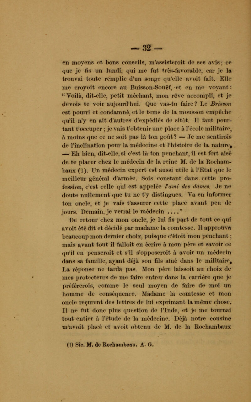 en moyens et bons conseils, m'assisteroit de ses avis; ce que je fis un lundi, qui me fut très-favorable, car je la trouvai toute remplie d'un songe qu'elle avoit fait. Elle me croyoit encore au Buisson-Souëf, et en me voyant :  Voilà, dit-elle, petit méchant, mon rêve accompli, et je de vois te voir aujourd'hui. Que vas-tu faire? Le Brisson est pourri et condamné, et le tems de la mousson empêche qu'il n'y en ait d'autres d'expédiés de sitôt. Il faut pour- tant t'occuper ; je vais t'obtenir une place à l'école militaire, à moins que ce ne soit pas là ton goût ? — Je me sentirais de l'inclination pour la médecine et l'histoire de la nature, — Eh bien, dit-elle, si c'est là ton penchant, il est fort aisé de te placer chez le médecin de la reine M. de la Rocham- baux (1). Un médecin expert est aussi utile à l'Etat que le meilleur général d'armée. Sois constant dans cette pro- fession, c'est celle qui est appelée Vami des dames. Je ne doute nullement que tu ne t'y distingues. Va en informer ton oncle, et je vais t'assurer cette place avant peu de jours. Demain, je verrai le médecin  De retour chez mon oncle, je lui fis part de tout ce qui avoit été dit et décidé par madame la comtesse. Il approuva beaucoup mon dernier choix, puisque c'étoit mon penchant ; mais avant tout il falloit en écrire à mon père et savoir ce qu'il en penserait et s'il s'opposerait à avoir un médecin dans sa famille, avant déjà son fils aîné dans le militaire, La réponse ne tarda pas. Mon père laissoit au choix de mes protecteurs de me faire entrer dans la carrière que je préférerais, comme le seul moyen de faire de moi un homme de conséquence. Madame la comtesse et mon oncle reçurent des lettres de lui exprimant la même chose. Il ne fut donc plus question de l'Inde, et je me tournai tout entier à l'étude de la médecine. Déjà notre cousine uravoit placé et avoit obtenu de M. de la Rochambaux (1) Sic. M. de Roehambeau. A. G.