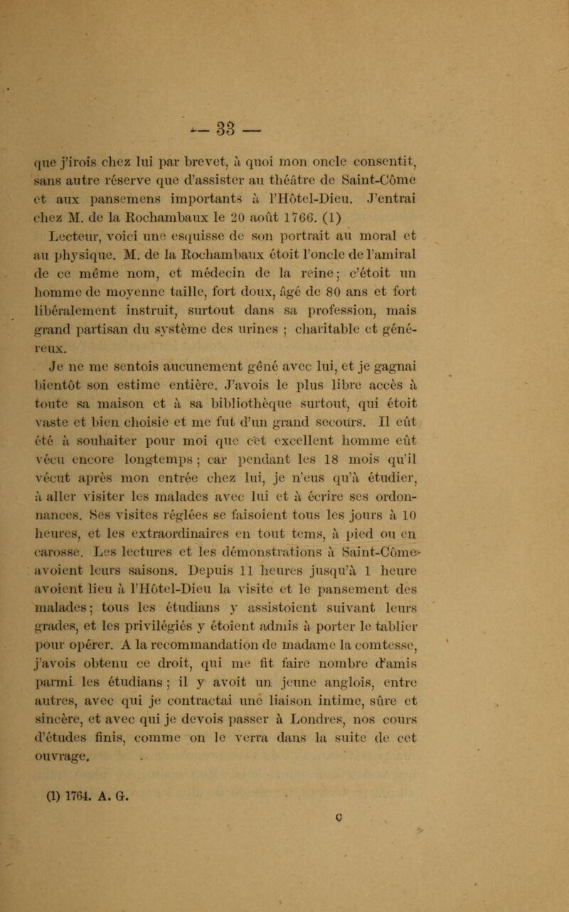 que j'iroïs chez lui par brevet, à quoi mon oncle consentit, sans autre réserve que d'assister au théâtre de Saint-Côme et aux pansemens importants à l'Hôtel-Dieu. J'entrai chez M. de la Rochambaux le 20 août 1766. (1) Lecteur, voici une esquisse de son portrait au moral et au physique. M. de la Rochambaux étoit l'oncle de l'amiral de ce même nom, et médecin de la reine ; c'étoit un homme de moyenne taille, fort doux, âgé de 80 ans et fort Libéralement instruit, surtout dans sa profession, mais grand partisan du système des urines : charitable et géné- reux. Je ne me sentois aucunement gêné avec lui, et je gagnai bientôt son estime entière. J'avois le plus libre accès à toute sa maison et à sa bibliothèque surtout, qui étoit vaste et bien choisie et me fut d'un grand secours. Il eût été à souhaiter pour moi que cet excellent homme eût vécu encore longtemps ; car pendant les 18 mois qu'il vécut après mon entrée chez lui, je n'eus qu'à étudier, à aller visiter les malades avec lui et à écrire ses ordon- nances. Ses visites réglées se faisoient tous les jours à 10 heures, et les extraordinaires en tout tems, à pied ou en carosse, L »8 lectures et les démonstrations à Haint-Côrne- avoient leurs saisons. Depuis 11 heures jusqu'à 1 heure avoient lieu à l'Hôtel-Dieu la visite et le pansement des malades; tous les étudians y assistoient suivant leurs grades, et les privilégiés y étoient admis à porter le tablier pour opérer. A la recommandation de madame la comtesse, j'avois obtenu ce droit, qui me rit faire nombre d'amis parmi les étudians ; il y avoit un jeune anglois, entre autres, avec qui je contractai une liaison intime, sûre et sincère, et avec qui je devois passer à Londres, nos cours d'études finis, comme on le verra dans la suite de cet ouvrage. (1) 1764. A. G.